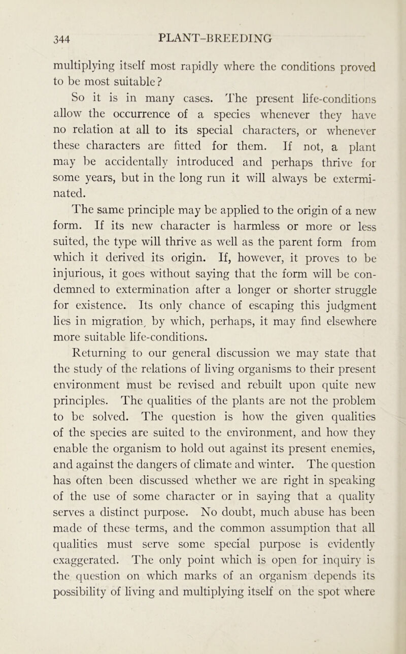 multiplying itself most rapidly where the conditions proved to be most suitable ? So it is in many cases. The present life-conditions allow the occurrence of a species whenever they have no relation at all to its special characters, or whenever these characters are fitted for them. If not, a plant may be accidentally introduced and perhaps thrive for some years, but in the long run it will always be extermi- nated. The same principle may be applied to the origin of a new form. If its new character is harmless or more or less suited, the type will thrive as well as the parent form from which it derived its origin. If, however, it proves to be injurious, it goes without saying that the form will be con- demned to extermination after a longer or shorter struggle for existence. Its only chance of escaping this judgment lies in migration, by which, perhaps, it may find elsewhere more suitable life-conditions. Returning to our general discussion we may state that the study of the relations of living organisms to their present environment must be revised and rebuilt upon quite new principles. The qualities of the plants are not the problem to be solved. The question is how the given qualities of the species are suited to the environment, and how they enable the organism to hold out against its present enemies, and against the dangers of climate and winter. The question has often been discussed whether we are right in speaking of the use of some character or in saying that a quality serves a distinct purpose. No doubt, much abuse has been made of these terms, and the common assumption that all qualities must serve some special purpose is evidently exaggerated. The only point which is open for inquiry is the question on which marks of an organism depends its possibility of living and multiplying itself on the spot where