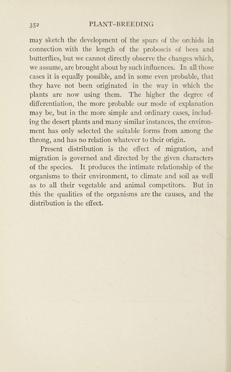 may sketch the development of the spurs of the orchids in connection with the length of the proboscis of bees and butterflies, but we cannot directly observe the changes which, we assume, are brought about by such influences. In all those cases it is equally possible, and in some even probable, that they have not been originated in the way in which the plants are now using them. The higher the degree of differentiation, the more probable our mode of explanation may be, but in the more simple and ordinary cases, includ- ing the desert plants and many similar instances, the environ- ment has only selected the suitable forms from among the throng, and has no relation whatever to their origin. Present distribution is the effect of migration, and migration is governed and directed by the given characters of the species. It produces the intimate relationship of the organisms to their environment, to climate and soil as well as to all their vegetable and animal competitors. But in this the qualities of the organisms are the causes, and the distribution is the effect.