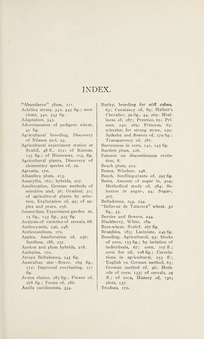 INDEX. “Abundance” plum, 2it. Achillea atrata, 342, 343 fig.; mos- chata, 342, 343 fig. Adaptation, 345. Advertisement of pedigree wheat, 40 fig. Agricultural breeding, Discovery of Nilsson and, 93. Agricultural experiment station at Svalof, 48 ff., 272; of Kansas, 125 fig.; of Minnesota, 103, fig. Agricultural plants, Discovery of elementary species of, 29. Agrostis, 170. Alhambra plum, 213. Amaryllis, 162; hybrids, 207. Amelioration, German methods of selection and, 56; Gradual, 31; of agricultural plants by selec- tion, Explanation of, 99; of ap- ples and pears, 256. Amsterdam, Experiment garden at, 15 fig., 143 fig., 323 fig. Analysis of varieties of cereals, 68. Anthocyanin, 246, 248. Anthoxanthum, 170. Apples, Amelioration of, 256; Seedless, 188, 257. Apricot and plum hybrids, 218. Asclepias, 170. Atropa Belladonna, 243 fig. Australian star-flower, 169 fig., 172; Improved everlasting, 171 fig- A.vena elatior, 285 fig.; Flower of, 278 fig.; Forms of, 286. Azolla carolinensis, 334. Barley, breeding for stiff culms, 63; Constancy of, 89; Hallett’s Chevalier, 39 fig., 44, 269; Meal- iness of, 287; Prentice, 65; Pri- mus, 240, 269; Princess, 65; selection for strong straw, 239; Spikelet and flowers of, 279 fig.; Transparency of, 287. Barrenness in corn, 141, 145 fig. Bartlett plum, 226. Bateson on discontinuous evolu- tion, 8. Beach plum, 212. Beans, Windsor, 248. Beech, Seedling-plants of, 295 fig. Beets, Amount of sugar in, 304; Methodical study of, 284; Se- lection in sugar-, 94; Sugar-, 307- Belladonna, 243, 244. ‘‘Bellevue de Talavera” wheat, 32 fig-, 33- Berries and flowers, 244. Blackberry, White, 189. Bore-wheat, Svalof, 267 fig. Brambles, 185; Laciniate, 249 fig. Breeding, Agricultural, 93; blocks of corn, 155 fig.; by isolation of individuals, 67; corn, 107 ff.; corn for oil, 108 fig.; Correla- tions in agricultural, 255 ff.; English vs. German method, 65; German method of, 46; Meth- ods of corn, 133; of cereals, 29 ff.; of coin, History of, T30; plots, 137. Brodisea, 170.