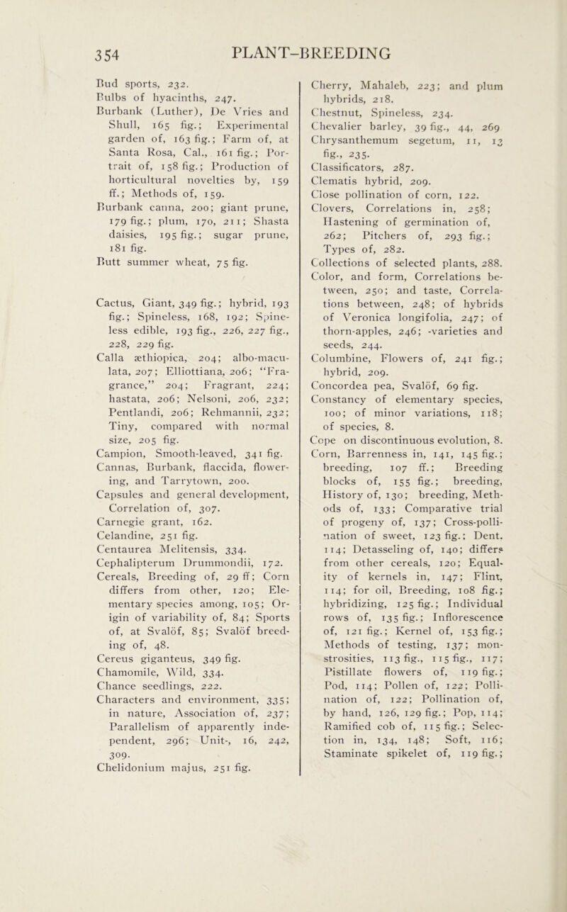 Bud sports, 232. Bulbs of hyacinths, 247. Burbank (Luther), De Vries and Shull, 165 fig.; Experimental garden of, 163 fig.; Farm of, at Santa Rosa, Cal., i6ifig.; Por- trait of, 158 fig.; Production of horticultural novelties by, 159 ff.; Methods of, 159. Burbank carina, 200; giant prune, 179 fig.; plum, 170, 211; Shasta daisies, 195 fig.; sugar prune, 181 fig. Butt summer wheat, 75 fig. Cactus, Cfiant, 349 fig.; hybrid, 193 fig.; Spineless, 168, 192; Spine- less edible, 193 fig., 226, 227 fig., 228, 229 fig. Calla sethiopica, 204; albo-macu- lata, 207; Elliottiana, 206; “Fra- grance,” 204; Fragrant, 224; hastata, 206; Nelsoni, 206, 232; Pentlandi, 206; Rehmannii, 232; Tiny, compared with normal size, 205 fig. Campion, Smooth-leaved, 341 fig. Cannas, Burbank, flaccida, flower- ing, and Tarrytown, 200. Capsules and general development, Correlation of, 307. Carnegie grant, 162. Celandine, 251 fig. C'entaurea Melitensis, 334. Cephalipterum Drummondii, 172. Cereals, Breeding of, 29 ff; Corn differs from other, 120; Ele- mentary species among, 105; Or- igin of variability of, 84; Sports of, at Svalof, 85; Svalof breed- ing of, 48. Cereus giganteus, 349 fig. Chamomile, Wild, 334. Chance seedlings, 222. Characters and environment, 335; in nature, Association of, 237; Parallelism of apparently inde- pendent, 296; Unit-, 16, 242, 309- Chelidonium majus, 251 fig. Cherry, Mahaleb, 223; and plum hybrids, 218. Chestnut, Spineless, 234. Chevalier barley, 39 fig., 44, 269 Chrysanthemum segetum, 11, 13 fig-, 235. Classificators, 287. Clematis hybrid, 209. Close pollination of corn, 122. Clovers, Correlations in, 258; Hastening of germination of, 262; Pitchers of, 293 fig.; Types of, 282. Collections of selected plants, 288. Color, and form, Correlations be- tween, 250; and taste, Correla- tions between, 248; of hybrids of Veronica longifolia, 247; of thorn-apples, 246; -varieties and seeds, 244. Columbine, Flowers of, 241 fig.; hybrid, 209. Concordea pea, Svalof, 69 fig. Constancy of elementary species, 100; of minor variations, 118; of species, 8. Cope on discontinuous evolution, 8. Corn, Barrenness in, 141, 145 fig.; breeding, 107 ff.; Breeding blocks of, 155 fig.; breeding, History of, 130; breeding, Meth- ods of, 133; Comparative trial of progeny of, 137; Cross-polli- nation of sweet, 123 fig.; Dent. 114; Detasseling of, 140; differs from other cereals, 120; Equal- ity of kernels in, 147; Flint, 114; for oil, Breeding, 108 fig.; hybridizing, 125 fig.; Individual rows of, 135 fig.; Inflorescence of, 121 fig.; Kernel of, 153 fig.; Methods of testing, 137; mon- strosities, 113 fig., 115 fig., 117; Pistillate flowers of, 119 fig.; Pod, 114; Pollen of, 122; Polli- nation of, 122; Pollination of, by hand, 126, 129 fig.; Pop, 114; Ramified cob of, 115 fig.; Selec- tion in, 134, 148; Soft, 116; Staminate spikelet of, 119 fig.;