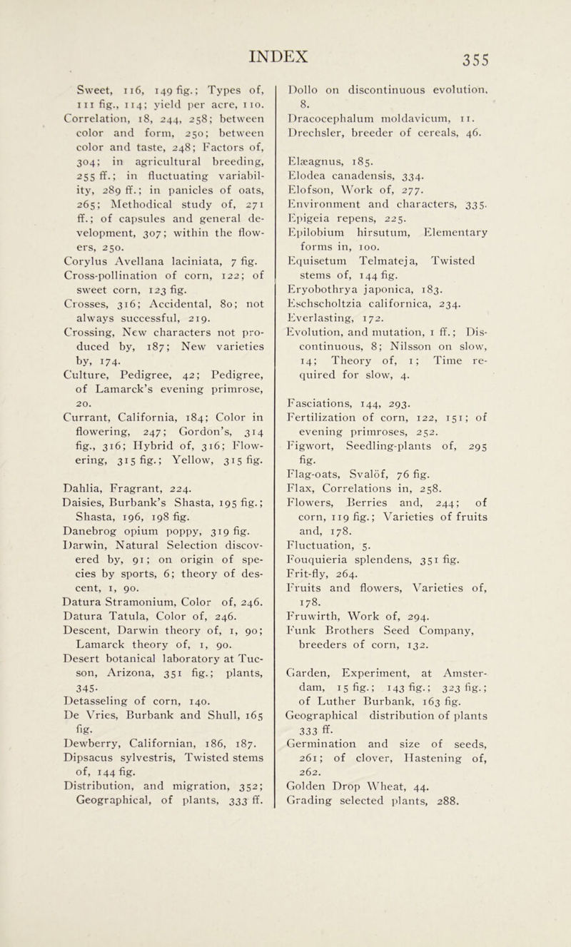 Sweet, 116, 149 fig.; Types of, hi fig., 114; yield per acre, 110. Correlation, 18, 244, 258; between color and form, 250; between color and taste, 248; Factors of, 304; in agricultural breeding, 255 ff.; in fluctuating variabil- ity, 289 IT.; in panicles of oats, 265; Methodical study of, 271 ff.; of capsules and general de- velopment, 307; within the flow- ers, 250. Corylus Avellana laciniata, 7 fig. Cross-pollination of corn, 122; of sweet corn, 123 fig. Crosses, 316; Accidental, 80; not always successful, 219. Crossing, New characters not pro- duced by, 187; New varieties by, 174. Culture, Pedigree, 42; Pedigree, of Lamarck’s evening primrose, 20. Currant, California, 184; Color in flowering, 247; Gordon’s, 314 fig., 316; Hybrid of, 316; Flow- ering, 315 fig.; Yellow, 315 fig. Dahlia, Fragrant, 224. Daisies, Burbank’s Shasta, 195 fig.; Shasta, 196, 198 fig. Danebrog opium poppy, 319 fig. Darwin, Natural Selection discov- ered by, 91; on origin of spe- cies by sports, 6; theory of des- cent, 1, 90. Datura Stramonium, Color of, 246. Datura Tatula, Color of, 246. Descent, Darwin theory of, 1, 90; Lamarck theory of, 1, 90. Desert botanical laboratory at Tuc- son, Arizona, 351 fig.; plants, 345- Detasseling of corn, 140. De Vries, Burbank and Shull, 165 fig- Dewberry, Californian, 186, 187. Dipsacus sylvestris, Twisted stems of, 144 %• Distribution, and migration, 352; Geographical, of plants, 333 ff. Dollo on discontinuous evolution. 8. Dracocephalum moldavicum, 11. Drechsler, breeder of cereals, 46. Elseagnus, 185. Elodea canadensis, 334. Elofson, Work of, 277. Environment and characters, 335. Epigeia repens, 225. Epilobium hirsutum, Elementary forms in, 100. Equisetum Telmateja, Twisted stems of, 144 fig. Eryobothrya japonica, 183. Eschscholtzia californica, 234. Everlasting, 172. Evolution, and mutation, 1 ff.; Dis- continuous, 8; Nilsson on slow, 14; Theory of, 1; Time re- quired for slow, 4. Fasciations, 144, 293. Fertilization of corn, 122, 151; of evening primroses, 252. Figwort, Seedling-plants of, 295 fig- Flag-oats, Svalof, 76 fig. Flax, Correlations in, 258. Flowers, Berries and, 244; of corn, 119 fig.; Varieties of fruits and, 178. Fluctuation, 5. Fouquieria splendens, 351 fig. Frit-fly, 264. Fruits and flowers, Varieties of, 178. Fruwirth, Work of, 294. Funk Brothers Seed Company, breeders of corn, 132. Garden, Experiment, at Amster- dam, 1 s fig-; 143 fig-; 323 fig-; of Luther Burbank, 163 fig. Geographical distribution of plants 333 ff- Germination and size of seeds, 261; of clover, Hastening of, 262. Golden Drop Wheat, 44. Grading selected plants, 288.