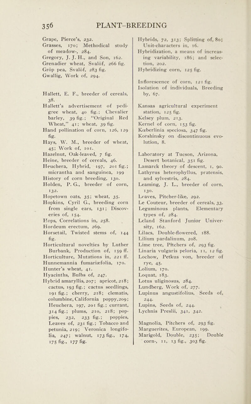 Grape, Pierce’s, 232. Grasses, 170; Methodical study of meadow-, 284. Gregory, J. J. H., and Son, 162. Grenadier wheat, Svalof, 266 fig. Grop pea, Svalof, 283 fig. Gwallig, Work of, 294. Hallett, E. F., breeder of cereals, 38. Hallett’s advertisement of pedi- gree wheat, 40 fig.; Chevalier barley, 39 fig.; “Original Red Wheat,” 41; wheat, 39 fig. Hand pollination of corn, 126, 129 fig- Hays, W. M., breeder of wheat, 45; Work of, 101. Hazelnut, Oak-leaved, 7 fig. Heine, breeder of cereals, 46. Heuchera, Hybrid, 197, 201 fig.; micrantha and sanguinea, 199 History of corn breeding, 130. Holden, P. G., breeder of corn, 132. Hopetown oats, 35; wheat, 35. Hopkins, Cyril G., breeding corn from single ears, 131; Discov- eries of, 154. Hops, Correlations in, 258. Hordeum erectum, 269. Horsetail, Twisted stems of, 144 fig- Horticultural novelties by Luther Burbank, Production of, 159 If. Horticulture, Mutations in, 221 ff. Hunnemannia fumariaefolia, 170. Hunter’s wheat, 41. Hyacinths, Bulbs of, 247. Hybrid amaryllis, 207; apricot, 218; cactus, 193 fig.; cactus seedlings, i9ifig.; cherry, 218; clematis, columbine, California poppy,209; Heuchera, 197, 201 fig.; currant, 314 fig.; plums, 210, 218; pop- pies, 232, 233 fig.; poppies, Leaves of, 231 fig.; Tobacco and petunia, 219; Veronica longifo- lia, 247; walnut, 173 fig., 174, 175 fig-, 177 fig- Hybrids, 72, 313; Splitting of, 80; Unit-characters in, 16. Hybridization, a means of increas- ing variability, 186; and selec- tion, 202. Hybridizing corn, 125 fig. Inflorescence of corn, 121 fig. Isolation of individuals, Breeding by, 67. Kansas agricultural experiment station, 125 fig. Kelsey plum, 2T3. Kernel of corn, 153 fig. Koeberlinia speciosa, 347 fig. Korshinsky on discontinuous evo- lution, 8. Laboratory at Tucson, Arizona, Desert botanical, 351 fig. Lamarck theory of descent, 1, 90. Lathyrus heterophyllus, pratensis, and sylvestris, 284. Learning, J. L., breeder of corn, 130. Leaves, Pitcher-like, 292. Le Couteur, breeder of cereals, 33. Leguminous plants, Elementary types of, 284. Leland Stanford Junior Univer- sity, 162. Lilacs, Double-flowered, 188. Lilium pardalinum, 208. Lime tree, Pitchers of, 293 fig. Linaria vulgaris peloria, 11, 12 fig. Lochow, Petkus von, breeder of rye, 45. Lolium, 170. Loquat, 183. Lotus uliginosus, 284. Lundberg, Work of, 277. Lupinus angustifolius, Seeds of, 244- Lupins, Seeds of, 244. Lychnis Preslii, 341, 342. Magnolia, Pitchers of, 293 fig. Marguerites, European, 199. Marigold, Double, 235; Double corn-, 11, 13 fig., 303 fig-