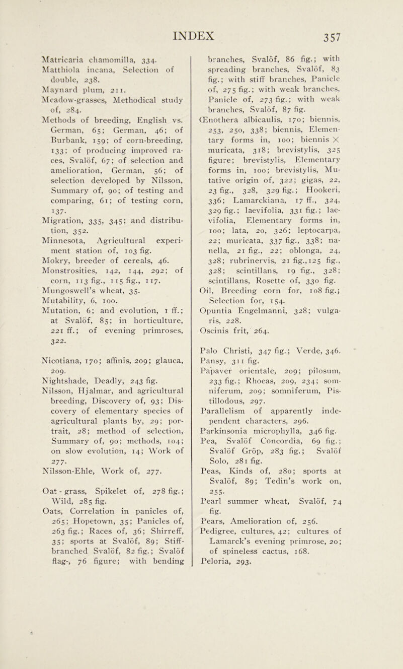 Matricaria chamomilla, 334. Matthiola incana, Selection of double, 238. Maynard plum, 211. Meadow-grasses, Methodical study of, 284. Methods of breeding, English vs. German, 65; German, 46; of Burbank, 159; of corn-breeding, 133; of producing improved ra- ces, Svalof, 67; of selection and amelioration, German, 56; of selection developed by Nilsson, Summary of, 90; of testing and comparing, 61; of testing corn, 137- Migration, 33s, 345; and distribu- tion, 352. Minnesota, Agricultural experi- ment station of, 103 fig. Mokry, breeder of cereals, 46. Monstrosities, 142, 144, 292; of corn, 113 fig., 115 fig., 117. Mungoswell’s wheat, 35. Mutability, 6, 100. Mutation, 6; and evolution, 1 ff.; at Svalof, 85; in horticulture, 221 ff.; of evening primroses, 322. Nicotiana, 170; affinis, 209; glauca, 209. Nightshade, Deadly, 243 fig. Nilsson, Hjalmar, and agricultural breeding, Discovery of, 93; Dis- covery of elementary species of agricultural plants by, 29; por- trait, 28; method of selection. Summary of, 90; methods, 104; on slow evolution, 14; Work of 277. Nilsson-Ehle, Work of, 277. Oat - grass, Spikelet of, 278 fig.; Wild, 285 fig. Oats, Correlation in panicles of, 265; Hopetown, 35; Panicles of, 263 fig.; Races of, 36; Shirreff, 35; sports at Svalof, 89; Stiff- branched Svalof, 82 fig.; Svalof flag-, 76 figure; with bending branches, Svalof, 86 fig.; with spreading branches, Svalof, 83 fig.; with stiff branches, Panicle of, 275 fig.; with weak branches, Panicle of, 273 fig.; with weak branches, Svalof, 87 fig. Oenothera albicaulis, 170; biennis, 253, 250, 338; biennis, Elemen- tary forms in, 100; biennis X muricata, 318; brevistylis, 325 figure; brevistylis, Elementary forms in, 100; brevistylis, Mu- tative origin of, 322; gigas, 22, 23 fig., 328, 329 fig.; Hookeri, 336; Lamarckiana, 17 ff., 324, 329 fig.; laevifolia, 331 fig.; lae- vifolia, Elementary forms in, 100; lata, 20, 326; leptocarpa, 22; muricata, 337 fig., 338; na- nella, 21 fig., 22; oblonga, 24, 328; rubrinervis, 21 fig., 125 fig., 328; scintillans, 19 fig., 328; scintillans, Rosette of, 330 fig. Oil, Breeding corn for, 108 fig.; Selection for, 154. Opuntia Engelmanni, 328; vulga- ris, 228. Oscinis frit, 264. Palo Christi, 347 fig.; Verde, 346. Pansy, 311 fig. Papaver orientale, 209; pilosum, 233 fig.; Rhoeas, 209, 234; som- niferum, 209; somniferum, Pis- tillodous, 297. Parallelism of apparently inde- pendent characters, 296. Parkinsonia microphylla, 346 fig. Pea, Svalof Concordia, 69 fig.; Svalof Crop, 283 fig.; Svalof Solo, 281 fig. Peas, Kinds of, 280; sports at Svalof, 89; Tedin’s work on, 255- Pearl summer wheat, Svalof, 74 fig- Pears, Amelioration of, 256. Pedigree, cultures, 42; cultures of Lamarck’s evening primrose, 20; of spineless cactus, 168. Peloria, 293.
