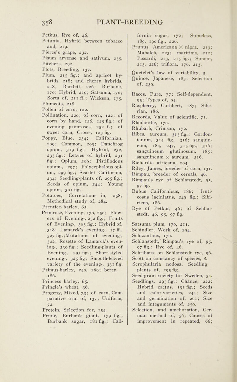 Petkus, Rye of, 46. Petunia, Hybrid between tobacco and, 219. Pierce’s grape, 232. Pisum arvense and sativum, 255. Pitchers, 292. Plots, Breeding, 137. Plum, 215 fig.; and apricot hy- brids, 218; and cherry hybrids, 218; Bartlett, 226; Burbank, 170; Hybrid, 210; Satsuma, 170; Sorts of, 211 ff.; Wickson, 175. Plumcots, 218. Pollen of corn, 122. Pollination, 220; of corn, 122; of corn by hand, 126, 129 fig.; of evening primroses, 252 f.; of sweet corn, Cross-, 123 fig. Poppy, Blue, 234; Californian, 209; Common, 209; Danebrog opium, 319 fig.; Hybrid, 232, 233fig-J Leaves of hybrid, 231 fig.; Opium, 209; Pistillodous opium-, 297; Polycephalous opi- um, 299 fig.; Scarlet California, 234; Seedling-plants of, 295 fig.; Seeds of opium, 244; Young opium, 301 fig. Potatoes, Correlations in, 258; Methodical study of, 284. Prentice barley, 65. Primrose, Evening, 170, 250; Flow- ers of Evening-, 252 fig.; Fruits of Evening-, 305 fig.; Hybrid of, 318; Lamarck’s evening-, 17 ff., 327 fig. ;Mutations of evening-, 322; Rosette of Lamarck’s even- ing-, 330 fig.; Seedling-plants of Evening-, 295 fig.; Short-styled evening-, 325 fig; Smooth-leaved variety of the evening-, 331 fig. Primus-barley, 240, 269; berry, 186. Princess barley, 65. Pringle’s wheat, 36. Progeny, Mixed, 73; of corn, Com- parative trial of, 137; Uniform, 72. Protein, Selection for, 154. Prune, Burbank giant, 179 fig.; Burbank sugar, 181 fig.; Cali- fornia sugar, 172; Stoneless, 189, 190 fig., 226. Ptunus Americana X nigra, 213; Mahaleb, 223; maritima, 212; Pissardi, 213, 215 fig.; Simoni, 213, 226; triflora, 176, 213. Quetelet’s law of variability, 5. Quince, Japanese, 183; Selection of, 239. Races, Pure, 77; Self-dependent, 95; Types of, 94. Raspberry, Cuthbert, 187; Sibe- rian, 186. Records, Value of scientific, 71. Rhodanthe, 170. Rhubarb, Crimson, 172. Ribes, aureum, 315 fig.; Gordon- ianum, 314 fig., 316; sanguin- eum, 184, 247, 315 fig., 3!6; sanguineum glutinosum, 185; sanguineum X aureum, 316. Richardia africana, 204. Riley, James, breeder of corn, 131. Rimpau, breeder of cereals, 46. Rimpau’s rye of Schlanstedt, 95, 97 %• Rubus Californicus, 186; fruti- cosus laciniatus, 249 fig.; Sibi- ricus, 186. Rye of Petkus, 46; of Schlan- stedt, 46, 95, 97 fig. Satsuma plum, 170, 211. Schindler, Work of, 294. Schizanthus, 170. Schlanstedt, Rimpau’s rye of, 95, 97 fig.; Rye of, 46. Schribaux on Schlanstedt rye, 96. Scott on constancy of species, 8. Scrophularia nodosa, Seedling plants of, 295 fig. Seed-grain society for Sweden, 54. Seedlings, 295 fig.; Chance, 222; Hybrid cactus, 191 fig.; Seeds and color-varieties, 244; Size and germination of, 261; Size and integuments of, 259. Selection, and amelioration, Ger- man method of, 56; Causes of improvement in repeated, 66;