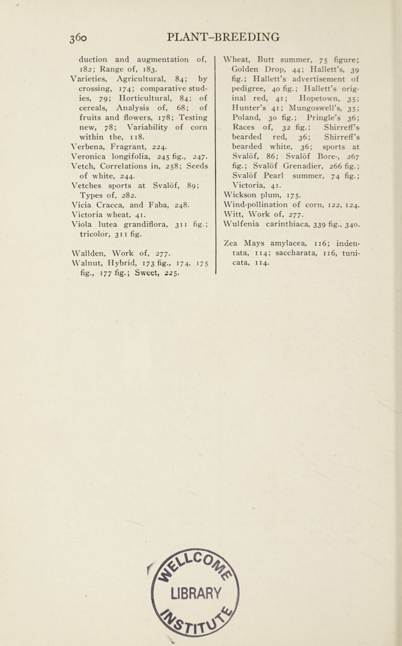 duction and augmentation of, 182; Range of, 183. Varieties, Agricultural, 84; by crossing, 174; comparative stud- ies, 79; Horticultural, 84; of cereals, Analysis of, 68; of fruits and flowers, 178; Testing new, 78; Variability of corn within the, 118. Verbena, Fragrant, 224. Veronica longifolia, 245 fig., 247. Vetch, Correlations in, 258; Seeds of white, 244. Vetches sports at Svalof, 89; Types of, 282. Vicia Cracca, and Faba, 248. Victoria wheat, 41. Viola lutea grandiflora, 311 fig.; tricolor, 311 fig. Wallden, Work of, 277. Walnut, Hybrid, 173 fig., 174, 175 fig., 177 fig-1 Sweet, 225. Wheat, Butt summer, 75 figure; Golden Drop, 44; Hallett’s, 39 fig.; Hallett’s advertisement of pedigree, 40 fig.; Hallett’s orig- inal red, 41; Hopetown, 35; Hunter’s 41; Mungoswell’s, 35; Poland, 30 fig.; Pringle’s 36; Races of, 32 fig.; Shirreff’s bearded red, 36; Shirreff’s bearded white, 36; sports at Svalof, 86; Svalof Bore-, 267 fig.; Svalof Grenadier, 266 fig.; Svalof Pearl summer, 74 fig.; Victoria, 41. Wickson plum, 175. Wind-pollination of corn, 122, 124. Witt, Work of, 277. Wulfenia carinthiaca, 339 fig., 340. Zea Mays amylacea, 116; inden- tata, 114; saccharata, 116, tuni- cata, 114.