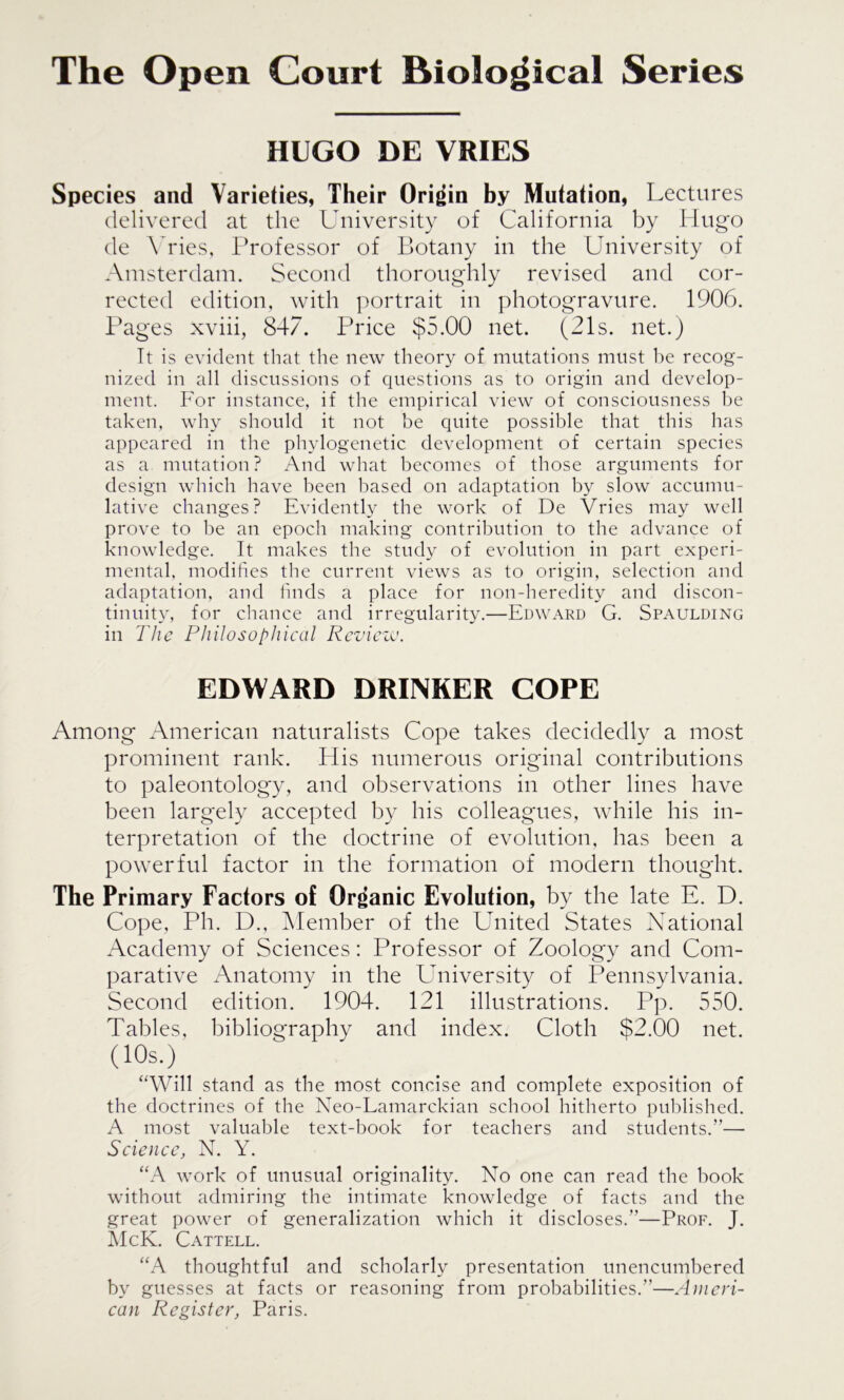 The Open Court Biological Series HUGO DE VRIES Species and Varieties, Their Origin by Mutation, Lectures delivered at the University of California by Hugo de Vries, Professor of Botany in the University of Amsterdam. Second thoroughly revised and cor- rected edition, with portrait in photogravure. 1906. Pages xviii, 847. Price $5.00 net. (21s. net.) It is evident that the new theory of mutations must be recog- nized in all discussions of questions as to origin and develop- ment. For instance, if the empirical view of consciousness be taken, why should it not be quite possible that this has appeared in the phylogenetic development of certain species as a mutation? And what becomes of those arguments for design which have been based on adaptation by slow accumu- lative changes? Evidently the work of De Vries may well prove to be an epoch making contribution to the advance of knowledge. It makes the study of evolution in part experi- mental, modifies the current views as to origin, selection and adaptation, and finds a place for non-heredity and discon- tinuity, for chance and irregularity.—Edward G. Spaulding in The Philosophical Review. EDWARD DRINKER COPE Among American naturalists Cope takes decidedly a most prominent rank. Elis numerous original contributions to paleontology, and observations in other lines have been largely accepted by his colleagues, while his in- terpretation of the doctrine of evolution, has been a powerful factor in the formation of modern thought. The Primary Factors of Organic Evolution, by the late E. D. Cope, Ph. D., Member of the United States National Academy of Sciences: Professor of Zoology and Com- parative Anatomy in the University of Pennsylvania. Second edition. 1904. 121 illustrations. Pp. 550. Tables, bibliography and index. Cloth $2.00 net. (10s.) “Will stand as the most concise and complete exposition of the doctrines of the Neo-Lamarckian school hitherto published. A most valuable text-book for teachers and students.”— Science, N. Y. “A work of unusual originality. No one can read the book without admiring the intimate knowledge of facts and the great power of generalization which it discloses.”—Prof. J. McK. Cattell. “A thoughtful and scholarly presentation unencumbered by guesses at facts or reasoning from probabilities.”—Ameri- can Register, Paris.