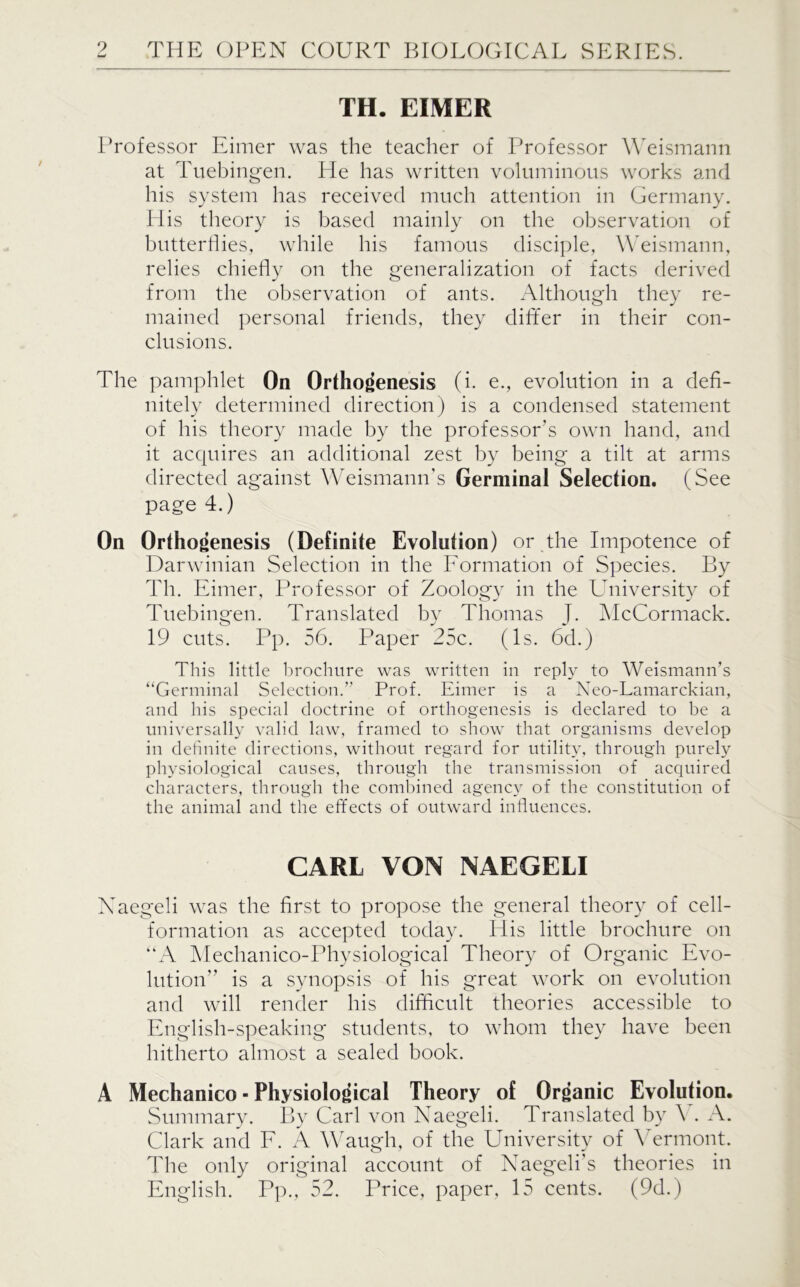 TH. EIMER Professor Eimer was the teacher of Professor Weismann at Tuebingen. He has written voluminous works and his system has received much attention in Germany. His theory is based mainly on the observation of butterflies, while his famous disciple, Weismann, relies chiefly on the generalization of facts derived from the observation of ants. Although they re- mained personal friends, they differ in their con- clusions. The pamphlet On Orthogenesis (i. e., evolution in a defi- nitely determined direction) is a condensed statement of his theory made by the professor's own hand, and it acquires an additional zest by being a tilt at arms directed against Weismann’s Germinal Selection. (See page 4.) On Orthogenesis (Definite Evolution) or the Impotence of Darwinian Selection in the Formation of Species. By Th. Eimer, Professor of Zoology in the University of Tuebingen. Translated by Thomas J. McCormack. 19 cuts. Pp. 56. Paper 25c. (Is. 6d.) This little brochure was written in reply to Weismann’s “Germinal Selection.’’ Prof. Eimer is a Neo-Lamarckian, and his special doctrine of orthogenesis is declared to be a universally valid law, framed to show that organisms develop in definite directions, without regard for utility, through purely physiological causes, through the transmission of acquired characters, through the combined agency of the constitution of the animal and the effects of outward influences. CARL VON NAEGELI Naegeli was the first to propose the general theory of cell- formation as accepted today. His little brochure on “A Mechanico-Physiological Theory of Organic Evo- lution” is a synopsis of his great work on evolution and will render his difficult theories accessible to English-speaking students, to whom they have been hitherto almost a sealed book. A Mechanico - Physiological Theory of Organic Evolution. Summary. By Carl von Naegeli. Translated by Ah A. Clark and F. A Waugh, of the University of Vermont. The only original account of Naegeli’s theories in English. Pp., 52. Price, paper, 15 cents. (9d.)