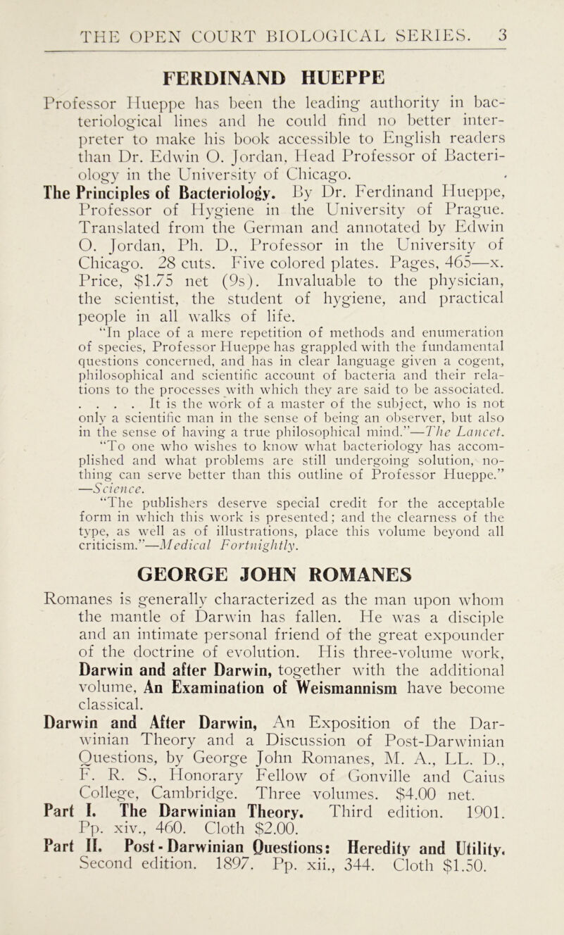 FERDINAND HUEPPE Professor Hueppe has been the leading authority in bac- teriological lines and he could find no better inter- preter to make his book accessible to English readers than Dr. Edwin O. Jordan, Head Professor of Bacteri- ology in the University of Chicago. The Principles of Bacteriology. By Dr. Ferdinand Hueppe, Professor of Hygiene in the University of Prague. Translated from the German and annotated by Edwin O. Jordan, Ph. D., Professor in the University of Chicago. 28 cuts. Five colored plates. Pages, 465—x. Price, $1.75 net (9s). Invaluable to the physician, the scientist, the student of hygiene, and practical people in all walks of life. “In place of a mere repetition of methods and enumeration of species, Professor Hueppe has grappled with the fundamental questions concerned, and has in clear language given a cogent, philosophical and scientific account of bacteria and their rela- tions to the processes with which they are said to be associated. . . . . It is the work of a master of the subject, who is not only a scientific man in the sense of being an observer, but also in the sense of having a true philosophical mind.”—The Lancet. “To one who wishes to know what bacteriology has accom- plished and what problems are still undergoing solution, no- thing can serve better than this outline of Professor Hueppe.” —Science. “The publishers deserve special credit for the acceptable form in which this work is presented; and the clearness of the type, as well as of illustrations, place this volume beyond all criticism.”—Medical Fortnightly. GEORGE JOHN ROMANES Romanes is generally characterized as the man upon whom the mantle of Darwin has fallen. He was a disciple and an intimate personal friend of the great expounder of the doctrine of evolution. His three-volume work, Darwin and after Darwin, together with the additional volume, An Examination of Weismannism have become classical. Darwin and After Darwin, An Exposition of the Dar- winian Theory and a Discussion of Post-Darwinian Questions, by George John Romanes, M. A., LL. D., F. R. S., Honorary Fellow of Gonville and Cains College, Cambridge. Three volumes. $4.00 net. Part I. The Darwinian Theory. Third edition. 1901. Pp. xiv., 460. Cloth $2.00. Part II. Post-Darwinian Questions: Heredity and Utility. Second edition. 1897. Pp. xii., 344. Cloth $1.50. *