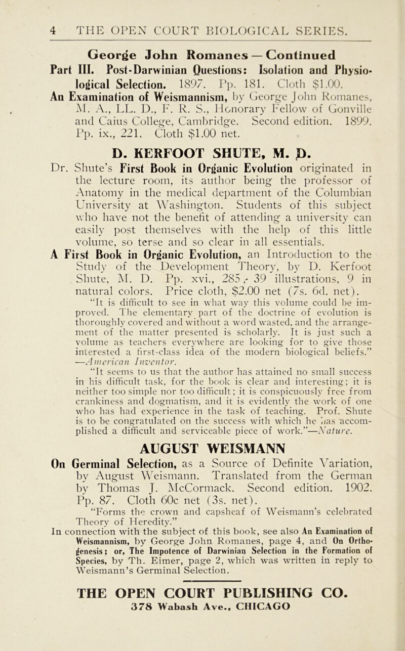 George John Romanes — Continued Part III. Post-Darwinian Questions: Isolation and Physio- logical Selection. 1897. Pp. 181. Cloth $1.00. An Examination of Weismannism, by George John Romanes, M. A., LL. D., F. R. S., Honorary Fellow of Gonville and Caius College, Cambridge. Second edition. 1899. Pp. ix., 221. Cloth $1.00 net. D. KERFOOT SHUTE, M. D. Dr. Shiite’s First Book in Organic Evolution originated in the lecture room, its author being the professor of Anatomy in the medical department of the Columbian University at Washington. Students of this subject who have not the benefit of attending a university can easily post themselves with the help of this little volume, so terse and so clear in all essentials. A First Book in Organic Evolution, an Introduction to the Study of the Development Theory, by D. Kerfoot Shute, M. D. Pp. xvi., 28539 illustrations, 9 in natural colors. Price cloth, $2.00 net (7s. 6d. net). “It is difficult to see in what way this volume could be im- proved. The elementary part of the doctrine of evolution is thoroughly covered and without a word wasted, and the arrange- ment of the matter presented is scholarly. It is just such a volume as teachers everywhere are looking for to give those interested a first-class idea of the modern biological beliefs.” —American Inventor. “It seems to us that the author has attained no small success in his difficult task, for the book is clear and interesting; it is neither too simple nor too difficult; it is conspicuously free from crankiness and dogmatism, and it is evidently the work of one who has had experience in the task of teaching. Prof. Shute is to be congratulated on the success with which he has accom- plished a difficult and serviceable piece of work.”—Nature. AUGUST WEISMANN On Germinal Selection, as a Source of Definite Variation, by August Weismann. Translated from the German by Thomas J. McCormack. Second edition. 1902. Pp. 87. Cloth 60c net (3s. net). “Forms the crown and capsheaf of Weismann’s celebrated Theory of Heredity.” In connection with the subject of this book, see also An Examination of Weismannism, by George John Romanes, page 4, and On Ortho- genesis ; or, The Impotence of Darwinian Selection in the Formation of Species, by Th. Eimer, page 2, which was written in reply to Weismann’s Germinal Selection. THE OPEN COURT PUBLISHING CO. 378 Wabash Ave., CHICAGO