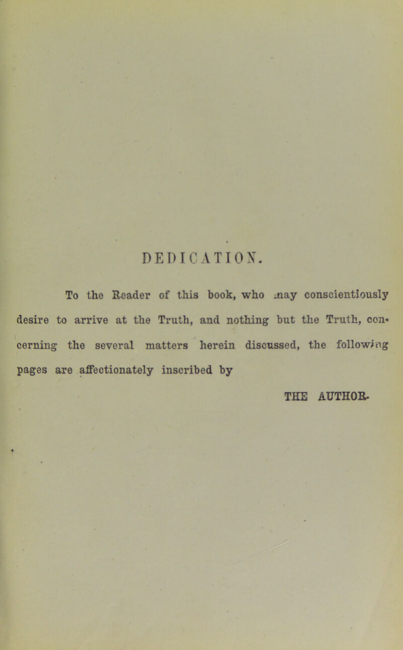 To the Reader of this book, who may conscientiously desire to arrive at the Truth, and nothing but the Truth, con* 1 . cerning the several matters herein discussed, the following pages are affectionately inscribed by THE AUTHOR.