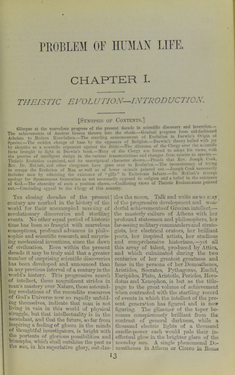 PROBLEM OP HUMAN CHAPTER I. 777ElSTIC EVOL UTION—INTRODUCTIOX. [Synopsis of Contents.] Glimpse nt the marvelous propress of the present decade in scientific discovery nnd iinention.— The achievements of Ancient Greece thrown into the shade.—Gradual progress from old-fashioned Atheism to Modern Materialism.—The startling announcement of Evolution in Darwin s ( npin ot Species.—The sudden change of lose bv the opposers of Religion.— Darwin’s theory hailed with joy by skeptics ns a scientific argument against the iiible.—The dilemma of the < lergv over ate sc.enti'c facts brought to light in Darwin’s book.—Many of the Clergy ate forced to adopt ha news, with the proviso of intelligent design in the various transmutations and changes front species to species. Thoistic Evolution examined, and its unaoripturai character abown.—1’>>1:~ ;i.ai l>ct. .1 <>-i-j>li <<>», Rev. Dr. McCosh, and other clergymen have gone over to Evolution.—The inconsistency of tr.,l|,K to escape the Evolution of Man 11.4 well ns of lower ntt.maU pointetl out.—Joseph Cook nccessari \ includes niiin by admitting the existence of “gills” in Embryonic Infants.— I)r. McCosI, s si.angc apology for Spontaneous (feneration as not necessarily opposetl to religion and a belief in the existence of God.—The absurdity of sucb a position shown.—Conflicting views of Theistic Evolutionists pointed out.—Concluding appeal to the Clergy of this country. Ths closing decades of the present century are marked in the history of the world for their unexampled massing of revolutionary discoveries and startling events. No other equal period of historic time has been so fraught with marvelous conceptions, profound advances in philo- sophic aud scientific research, and surpris- ing mechanical inventions, since the dawn of civilization. Even within the present decade it may be truly said that a greater number of surprising scientific discoveries has been developed and announced than in any previous interval of a century in the world’s history. This progressive march of intellect, theso magnificent strides in man's mastery over Nature, these astound- ing revelations of the recondite resources of God’s Universe now so rapidly unfold- ing themselves, indicate that man is not living in vain in this world of physical struggle, but that intellectuality is in the ascendant, and that the future, so far from inspiring a feeling of gloom in the minds of thoughtful investigators, is bright with the portents of glorious possibilities and triumphs, which shall outshine the past as the sun, in his superlative glory, out-daz- zles the moon. Talk and write as wo rr ay of the progressive development and won- derful achievements of Grecian intellect,— the masterly culture of Athens with her profound statesmen and philosophers, her far-seeing military commanders and strate- gists, her electrical orators, her brilliant poets, her inspired artists, her studious and comprehensive historians,—yet all this array of talent, produced by Attica, and which culminated during the two centuries of her greatest greatness and fame in the persons of her Demosthenes, Aristides, Socrates, Pythagoras, Euclid, Euripides, Plato, Aristotle, Pericles, Hero- dotus and Xenophon, i3 but as the title- page to the great volume of achievement when contrasted with the startling record of events in which the intellect of the pre- sent generation has figured and is now figuring. The glimmer of the taper be- comes conspicuously brilliant from the contrast of general darkness, while a thousand electric lights of a thousand candle-power each would pale their in- effectual glow in the brighter glare of the noonday sun. A single phenomenal De- mosthenes in Athens or Cicero in Dome