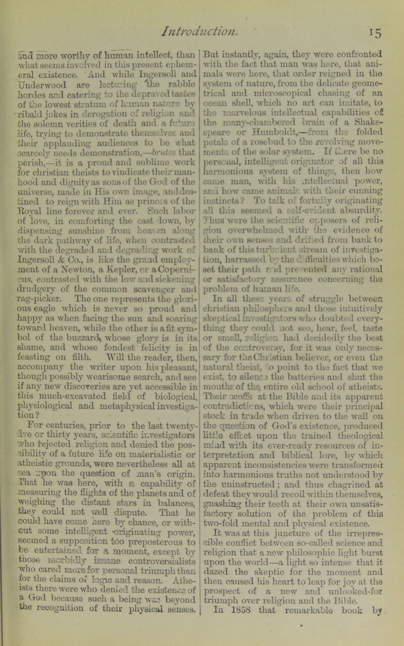 and more worthy of human intellect, than what seems involved in this present ephem- eral existence. And while Ingersoll and Underwood are lecturing uie rabble hordes and catering to the depraved tastes of the lowest stratum of human nature by ribald jokes in derogation of religion and the solemn verities of death and a future life, trying to demonstrate themselves and their applauding audiences to be what scarcely needs demonstration,—brutes that perish,—it is a proud and sublime work for Christian theists to vindicate their man- hood and dignity as sons of the God of the universe, made in His own image, and des- tined to reign with Him as princes of the Royal lino forever and ever. Such labor of love, iu comforting the cast lown, by dispensing sunshine from heaven along the dark pathway of life, when contrasted with the degraded and degrading work of Ingersoll «fc Co., is like the grand employ- ment of a Newton, a Kepler, or a Coperni- cus, contrasted with the low aid sickening drudgery of the common scavenger and rag-picker. The one represents the glori- ous eagle which is never so proud and happy as when facing the sun and soaring toward heaven, while the other is a fit sym- bol of the buzzard^ whoso glory is in its shame, and whose fondest felicity is in feasting on filth. Will the reader, then, accompany the writer upon his pleasant, though possibly wearisome search, and see if any new discoveries are yet accessible in this much-excavated field of biological, physiological and metaphysical investiga- tion ? For centuries, prior to the last twenty- ive cr thirty years, scientific investigators who Rejected religion and denied the pos- sibility of a future life on materialistic or atheistic grounds, were nevertheless all at sea upon the question of man's origin. That he was here, with a capability of measuring the flights of the planets and of weighiug the distant stars in balances, they could not well dispute. That he could have come here by chance, or with- cut some intelligent originating power, seemed a supposition too preposterous to be entertained for a moment, except by those morbidly insane controversialists who cared more for personal triumph than for the claims of logic and reason. Athe- ists there were who denied the existence of a God because such a being was beyond the recognition of their physical senses. But instantly, again, they were confronted with the fact that man was here, that ani- mals were here, that order reigned in the system of nature, from the delicate geome- trical and microscopical chasing of an ocean shell, which no art can imitate, to tho marvelous intellectual capabilities ofi the id any-chambered brain of a Shake- speare or Humboldt,—from the folded petals of a rosebud to the revolving move- ments of the solar system. If there be no personal, intelligent originator of all this harmonious system of thingc, then how came man, with his mtellectual power, and how came animal1 with their cunning instincts? To talk of fortuity originating all this seemed a clf-evident absurdity. Thus were the scientific o; .posers of reli- gion overwhelmed with- tho evidence of their own senses and drifted from bank to bank of this turhr lent stream of investiga- tion, harnessed by the d dficultios which be- set their path r id pr< ented any rational or satisfactory assurance concerning the problem of human life. In all these years of struggle between Christian philosphers and those intuitively skeptical investigator's who doubted every- thing they could not see, hear, feel, taste or smell, religion had decidedly the best of the controversy, for it was only neces- sary for the Christian believer, or even the natural theist, ’.o point to the fact that wo exist, to silence the battei*ies and shut the mouths of the entire old school of atheists. Their ocoSb at the Bible and its apparent contradicticns, which were their principal stock in trade when driven to the wall on the question of God’s existence, produced little effect upon the trained theological mind with its ever-ready resources of in- terpretation and biblical lore, by which apparent inconsistencies were transformed into harmonious truths not understood by the uninstructed; and thus chagrined at defeat they would recoil within themselves, gnashing their teeth at their own unsatis- factory solution of the problem of this two-fold mental and physical existence. It was at this juncture of the irrepres- sible conflict between so-called science and religion that, a new philosophic light burst upon the world—a light so intense that it dazed the skeptic for the moment and then caused his heart to leap for joy at the prospect of a new and unlooked-for triumph over religion and the Bible. In 1858 that remarkable book