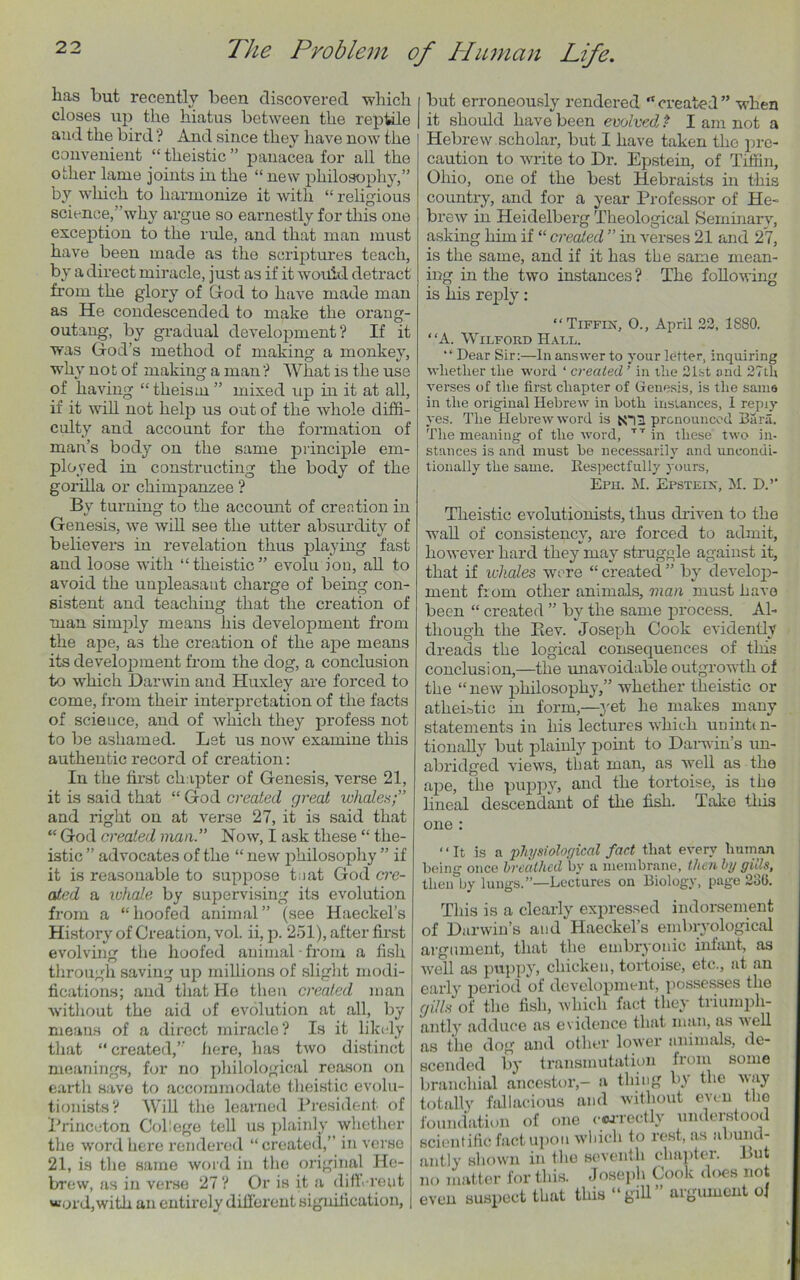 has but recently been discovered which closes up the hiatus between the reptile and the bird? And since they have now the convenient “ theistic ” panacea for all the other lame joints in the “ new philosophy,” by which to harmonize it with “ religious science,’’why argue so earnestly for this one exception to the rule, and that man must have been made as the scriptures teach, by a direct miracle, just as if it would, detract from the glory of God to have made man as He condescended to make the orang- outang, by gradual development? If it was God’s method of making a monkey, why not of making a man? What is the use of having “ theism ” mixed up in it at all, if it will not help us out of the whole diffi- culty and account for the formation of man’s body on the same principle em- ployed in constructing the body of the gorilla or chimpanzee ? By turning to the account of creation in Genesis, we will see the utter absurdity of believers in revelation thus playing fast and loose with “theistic” evolu ion, all to avoid the unpleasaut charge of being con- sistent and teaching that the creation of man simply means his development from the ape, as the creation of the ape means its development from the dog, a conclusion to which Darwin and Huxley are forced to come, from their interpretation of the facts of science, and of which they profess not to be ashamed. Let us now examine this authentic record of creation: In the first chapter of Genesis, verse 21, it is said that “ God created great whales;” and right on at verse 27, it is said that “ God created man.” Now, I ask these “ the- istic ” advocates of the “ new philosophy ” if it is reasonable to suppose teat God cre- ated a inhale by supervising its evolution from a “hoofed animal” (see Haeckel’s History of Creation, vol. ii, p. 251), after first evolving the hoofed animal • from a fish through saving up millions of slight modi- fications; and that He then created man without the aid of evolution at all, by means of a direct miracle? Is it likely that “created,’’ iiere, has two distinct meanings, for no philological reason on earth save to accommodate theistic evolu- tionists? Will the learned President of Princeton College tell us plainly whether the word here rendered “ created,” in verse 21, is the same word in the original He- brew, as in verse 27? Or is it a different word, with an entirely different signification, but erroneously rendered “created” when it should have been evolved P I am not a Hebrew scholar, but I have taken the pre- caution to write to Dr. Epstein, of Tiffin, Ohio, one of the best Hebraists in this country, and for a year Professor of He- brew in Heidelberg Theological Seminary, asking him if “ created ” in verses 21 and 27, is the same, and if it has the same mean- ing in the two instances? The following is his reply: “Tiffin, O., April 22, 1880. “A. Wilford Hall. “ Dear Sir:—In answer to your letter, inquiring whether the word ‘ created ’ in the 21st and 27th verses of the first chapter of Genesis, is the same in the original Hebrew in both instances, I repiy yes. The Hebrew word is NTH pronounced Bara. The meaning of the word, TT in these two in- stances is and must be necessarily and uncondi- tionally the same. Respectfully yours, Era. M. Epstein, M. D.’’ Theistic evolutionists, thus driven to the wall of consistency, are forced to admit, however hard they may struggle against it, that if whales wore “ created ” by develop- ment from other animals, man must have been “ created ” by the same process. Al- though the Piev. Joseph Cook evidently dreads the logical consequences of this conclusion,—the unavoidable outgrowth of the “new philosophy,” whether theistic or atheistic in form,—yet he makes many statements in his lectures which uninten- tionally but plainly point to Darwin’s un- abridged views, that man, as well as the ape, the puppy, and the tortoise, is the lineal descendant of the fish. Take this one : “It is a physiological fact that every human being once breathed by a membrane, then by gills, then by lungs.”—Lectures on Biology, page 236. This is a clearly expressed indorsement of Darwin’s and Haeckel’s embryological argument, that the embryonic infant, as well as puppy, chicken, tortoise, etc., at an early period of development, possesses the gills of the fish, which fact they triumph- antly adduce as evidence that man, as well as the dog and other lower animals, de- scended by transmutation from some branchial ancestor,- a thing by the way totally fallacious and without even the foundation of one correctly understood scientific fact upon which to rest, as abund- antly shown in the seventh chapter. l>ut no matter for this. Joseph Cook does not even suspect that this “gill” argument of