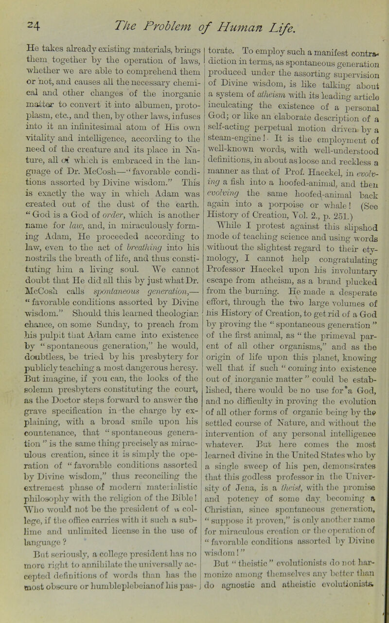 He takes already existing materials, brings them together by the operation of laws, whether we are able to comprehend them or not, and causes all the necessary chemi- cal and other changes of the inorganic matter to convert it into albumen, proto- plasm, etc., and then, by other laws, infuses into it an infinitesimal atom of His own vitality and intelligence, according to the need of the creature and its place in Na- ture, all at which is embraced in the lan- guage of Dr. McCosh—' ‘ favorable condi- tions assorted by Divine wisdom.” This is exactly the way in which Adam was created out of the dust of the earth. “ God is a God of order, which is another name for law, and, in miraculously form- ing Adam, He proceeded according to law, even to the act of breathing into his nostrils the breath of life, and thus consti- tuting him a living soul. We cannot doubt that He did all this by just what Dr. McCosh calls spontaneous generation,— “ favorable conditions assorted by Divine wisdom.” Should this learned theologian chance, on some Sunday, to preach from his pulifit that Adam came into existence by “ spontaneous generation,” he would, doubtless, be tried by his presbytery for publicly teaching a most dangerous heresy. But imagine, if you can, the looks of the solemn presbyters constituting the court, as the Doctor steps forward to answer the grave specification in the charge by ex- plaining, with a broad smile upon his countenance, that “ spontaneous genera- tion ” is the same thing precisely as mirac- ulous creation, since it is simply the ope- ration of “ favorable conditions assorted by Divine wisdom,” thus reconciling the extremest phase of modern mater ialistic philosophy with the religion of the Bible! Who would not be the president of n col- lege, if the office carries with it such a sub- lime and unlimited license in the use of language ? But seriously, a college president has no more right to annihilate the universally ac- cepted definitions of words than has the most obscure or humbleplebeianof his pas- j 1 torate. To employ such a manifest contra* I diction in terms, as spontaneous generation produced under the assorting supervision of Divine wisdom, is like talking about a sj stem of atheism with its leading article inculcating the existence of a personal God, 01 like an elaborate description of a self-acting perpetual motion driven by a steam-engine! - It is the employment of well-known words, with well-understood definitions, in about as loose and reckless a manner as that of Prof. Haeckel, in evolv- ing a fish into a hoofed-animal, and then evolving the same hoofed-animal back again into a porpoise or whale! (See History of Creation, Vol. 2., p. 251.) While I protest against this slipshod mode of teaching science and using words without the slightest regard to their ety- mology, I cannot help congratulating Professor Haeckel upon his involuntary escape from atheism, as a brand plucked from the burning. He made a desperate effort, through the two large volumes of his History of Creation, to get rid of a God by proving the “ spontaneous generation ” of llie first animal, as “the primeval par- ent of all other organisms,” and as the origin of life upon this planet, knowing well that if such “ coming into existence out of inorganic matter ” could be estab- lished, there would be no use for*a God, and no difficulty in proving the evolution of all other forms of organic being by the settled course of Nature, and without the intervention of any personal intelligence whatever. Bur here comes the most learned divine in the United States who by a single sweep of his pen, demonstrates that this godless professor in the Univer- sity of Jena, is a (heist, with the promise and potency of some day becoming a Christian, since spontaneous generation, “ suppose it proven,” is only another name for miraculous creation or the operation of “ favorable conditions assorted by Divine wisdom! ” But “ theistic ” evolutionists do not liar- monizo among themselves any better than do agnostic and atheistic cvolutionista