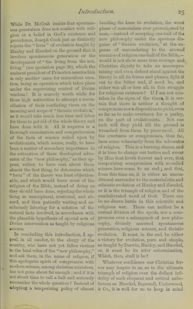 While Dr. McCosli insists that spontane- ous generation does not conflict with reli- gion or a belief in God’s existence and providence, Joseph Cook just as distinctly rejects the “ form ” of evolution taught by Iluxley and Haeckel on the ground that it involves spontaneous generation or the development of “ the living from the not. living ” (see quotation page 20), which the eminent president of Princeton assures him is only another name for miraculous crea- tion, being an operation which takes place •under the supervising control of Divine wisdom! It is scarcely worth while for these high authorities to attempt a recon- ciliation of their conflicting views on the meaning and scope of “ t heist ic evoluth n, as it would take much less time and labor for them to get rid of the whole theory and have done with it. All it requires is a thorough examination and comprehension of the facts of science relied upon by evolutionists, which seems, really, to have been a matter of secondary importance in the estimation of these theological advo- cates of the “new philosophy, as they ;q>- pear, rather, to have cast about them almost the first thing, to determine which “form” of the theory was least objection- able, and which would leave most of the i*eligion of the Bible, instead of doing as they should have done, rejecting the whole thing as unscriptural, irrational, and ab- surd, and then patiently waiting and as- siduouslv laboring for a solution of the natural facts involved, in accordance with tire plausible hypothesis of special acts of Diviue intervention as taught by religious science. In concluding this introduction, I ap- peal, in all candor, to the clergy of the country, who have not yet fallen victims to the fatal wiles of the “ new philosophy,” and ask them, in the name of religion, if this apologetic spirit of compromise with modern science, among Christian ministers, has not gone about far enough ; and if it is not about time to call a halt and seriously reconsider the whole question ? Instead of adopting a temporizing policy of almost bending the knee to evolution, the worst phase of materialism ever promulgated by man,—instead of accepting one-half of tha new philosophy under the specious dis- guise- of “ theistic evolution,” at the ex- pense of sun eudering to the avowed enemies of religion one-half of the Bible,— would it not show more true courage and Christian dignity to take an uncompro- mising and even defiant stand against the theory in all its forms and phases, fight it out to the bitter end, if need be, and either win all or lose all, in this struggle for religious existence? If I am not mis- taken in the signs of the times, it is cer- tain that thero is neither a thought of compromise nor a disposit ion to yield, even so far as to make overtures for a parley, on the part of evolutionists. Not one inch will they yield till the ground is wrenched from them by piece-meal. All the overtures or compromises, thus far, have come voluntarily from the advocates of religion. This is a burning shame, and it is time to change our tactics and swear by Him that liveth forever and ever, that temporising compromises with so-called science have come to an end ; and that, from this time on, it is either an uncon- ditional surrender to the materialistic and atheistic evolution of Huxley and Haeckel, or it is the triumph of religion and of the unadulterated word of God. There can be no drawn battle in this scientific and religious war. There can neither be a mutual division of the spoils, nor a com- promise over a salmagundi of new philo- sophy, divinely assorted spontaneous generation, religious science, and theistic evolution. It must, in the end, be either a victory for evolution, pure and simple, as taught by Darwin, Huxley, and Haeckel, or, it must be its utter extermination Winch, then, shall it be ? Whatever confidence our Christian fer- vor may inspire in us, as to the ultimate triumph of religion over the defiant infi- delity of such eloquent and critical unbe- lievers as Haeckel, Ingersoll, Underwood, & Co., it is well for us to keep in mind