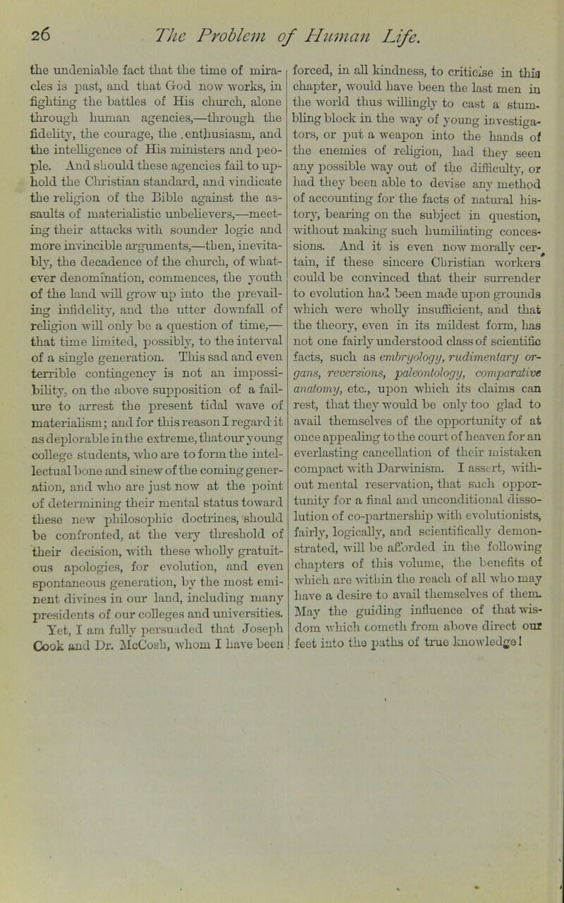 the undeniable fact that the time of mira- cles is past, and that God now works, in fighting the battles of His church, alone through human agencies,—through the fidelity, the courage, the .enthusiasm, and the intelligence of His ministers and peo- ple. And should these agencies fail to up- hold the Christian standard, and vindicate the religion of the Bible against the as- saults of materialistic unbelievers,—meet- ing their attacks with sounder logic and more invincible arguments,—then, inevita- bly, the decadence of the church, of what- ever denomination, commences, the youth of the land will grow up into the prevail- ing infidelity, and the utter downfall of religion will only be a cpiestion of time,— that time limited, possibly, to the interval of a single generation. This sad and even terrible contingency is not an impossi- bility. on the above supposition of a fail- ure to arrest the present tidal wave of materialism; and for this reason I regard it as deplorable in the extreme, that our young college students, who are to form the intel- lectual bone and sinew of the coming gener- ation, and who are just now at the point of determining their mental status toward these new philosophic doctrines, should be confronted, at the very threshold of their decision, with these wholly gratuit- ous apologies, for evolution, and even spontaneous generation, by the most emi- nent divines in our land, including many presidents of our colleges and universities. Yet, I am fully persuaded that Joseph Cook and Dr. McCosh, whom I have been forced, in all kindness, to criticise in this chapter, would have been the last men in the world thus willingly to cast a stum- bling block in the way of young investiga- tors, or put a weapon into the hands of the enemies of religion, had they seen any possible way out of the difficulty, or had they been able to devise any method of accounting for the facts of natural his- tory, bearing on the subject in question, without making such humiliating conces- sions. And it is even now morally cer- tain, if these sincere Christian workers could be convinced that them surrender to evolution had been made upon grounds which were wholly insufficient, and that the theory, even in its mildest form, has not one fairly understood class of scientific facts, such as embryology, rudimentary or- gans, reversions, paleontology, comparative anatomy, etc., upon which its claims can rest, that they would be only too glad to avail themselves of the opportunity of at once appealing to the court of heaven for an everlasting cancellation of their mistaken compact with Darwinism. I assert, with- out mental reservation, that such oppor- tunity for a final and unconditional disso- lution of co-partnership with evolutionists, fairly, logically, and scientifically demon- strated, will be afforded in the following chapters of this volume, the benefits of which are within the reach of all who may have a desire to avail themselves of them- May the guiding influence of that wis- dom which eometh from above direct our feet into the paths of true knowledge I