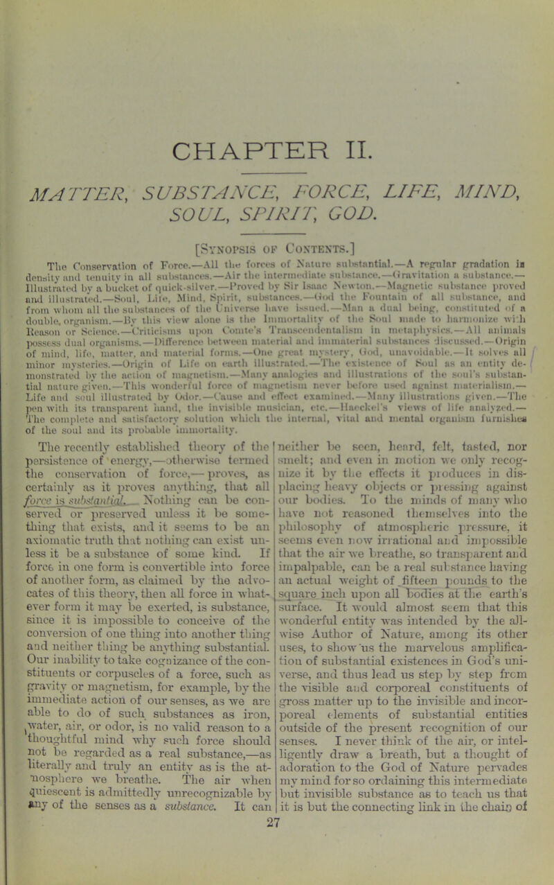 MA TTER, SUBSTANCE, FORCE, /./A'/T, MIND, SOUL, SPIRIT, GOD. [Synopsis of Contents.] The Conservation of Forre.—All the forces of Nature substantial.—A re/mlnr gradation ia density and teuuitv in all substances.—Air the intermediate substance.—Gravitation a substance.— Illustrated bv a bucket of quick-silver.—Proved by Sir Isaac Newton.—Magnetic substance proved and illustrated.—Soul, Life, Mind, Spirit, substances.—God the Fountain of all substance, and from whom all the substances of the Universe have issued.—Man a dual being, constituted of a double.organism.—Bv this view alone is the Immortality of the Soul made to harmonize wi h Reason or Science.—’Criticisms upon Comte’s Transcendentalism in metaphysics.—All animals possess dual organisms.—Difference between material and immaterial substances discussed. —Origin of mind, life, matter, and material forms.—One great mystery, God, unavoidable.— It solves all minor mysteries.—Origin of Life on earth illustrated.—The existence of Soul as an entity de- monstrated by the action of magnetism.—Many analogies and illustrations of the soul’s substan- tial nature given.—This wonderful force of magnetism never before used against materialism.— Life and soul illustrated by Odor.—Cause and effect examined.—Many illustrations given.—The pen with its transparent hand, the invisible musician, etc.—Haeckel’s views of life analyzed.— The complete and satisfactory solution which the internal, vital and mental organism furnishes of the soul and its probable immortality. The recently established theory of the persistence of'energy,—otherwise termed the conservation of force,— proves, as certainly its it proves anything, that all force is substantial. Nothing run be con- served or preserved unless it be some- thing that exists, and it seems to be an axiomatic truth that nothing can exist uu- less it be a substance of some kind. If force in one form is convertible into force of another form, as claimed by the advo- cates of this theory, then all force in what- ever form it may be exerted, is substance, since it is impossible to conceive of the conversion of one thing into another thing and neither thing be anything substantial. Our inability to take cognizance of the con- stituents or corpuscles of a force, such as gravity or magnetism, for example, by the immediate action of our senses, as we are able to do of such substances as iron, [water, air, or odor, is no valid reason to a thoughtful mind why such force should pot be regarded as a real substance,—as literally ami truly an entity as is the at- mosphere we breathe. The air when quiescent is admittedly unrecognizable by »uy of the senses as a substance. It can neither l>e seen, heard, felt, tasted, nor smelt; and even in motion we only recog- nize it by the effects it produces in dis- placing heavy objects or pressing against our bodies. To the minds of many who have not reasoned themselves into the philosophy of atmospheric pressure, it seems even now irrational and impossible that the air we breathe, so transparent and impalpable, can be a real substance having an actual weight of .fifteen pounds to the square inch upon all bodies at the earth's surface. It would almost seem that this wonderful entity was intended by the all- wise Author of Nature, among its other uses, to show ns the marvelous amplifica- tion of substantial existences in God’s uni- verse, and thus lead us step by step from the visible and corporeal constituents of gross matter up to the invisible and incor- poreal dements of substantial entities outside of the present recognition of our senses. I never think of the ah, or intel- ligently draw a breath, but a thought of adoration to the God of Nature pervades my mind for so ordaining this intermediate but invisible substance as to teach us that it is but the connecting link in the chain of