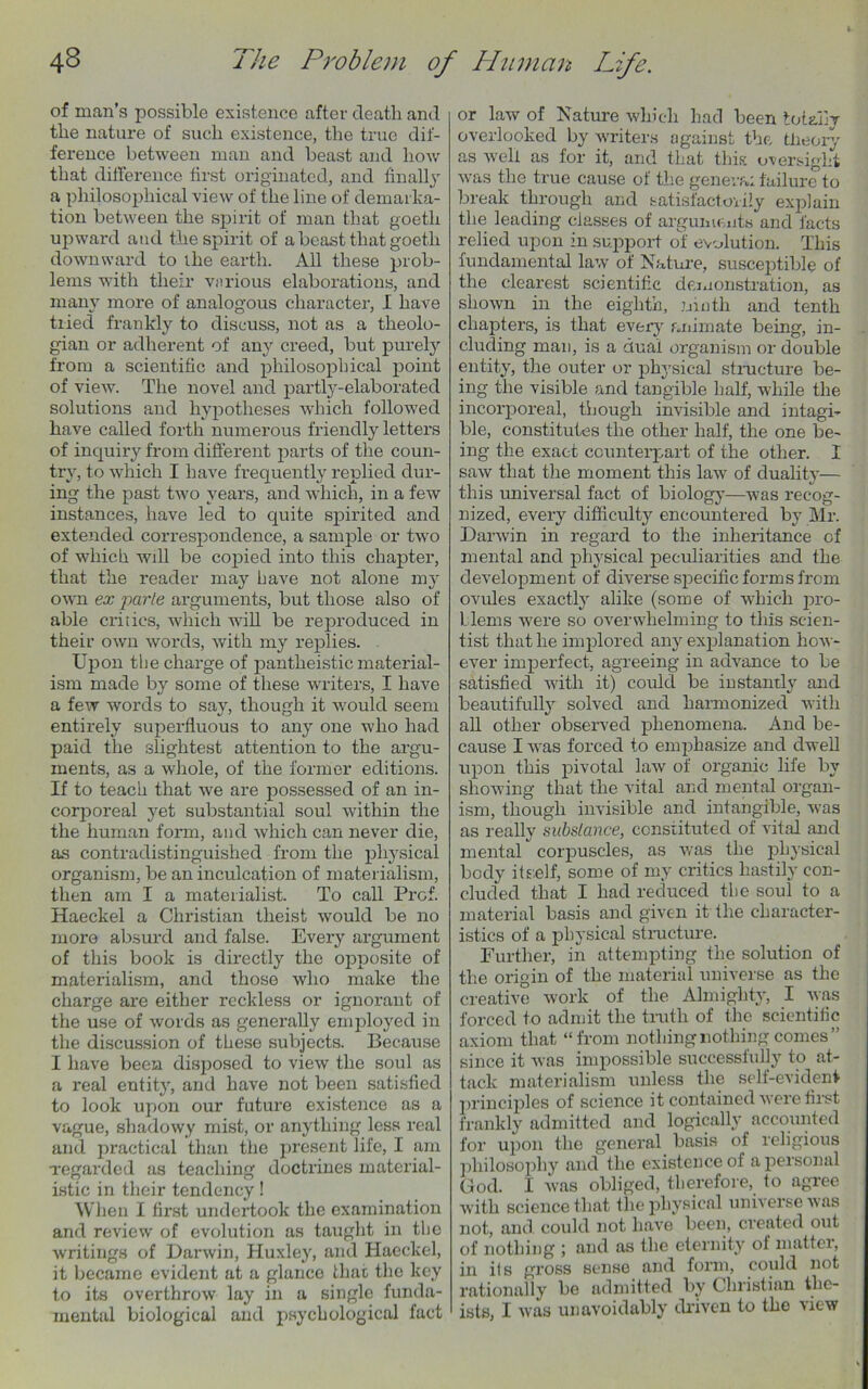 of man’s possible existence after death and the nature of such existence, the true dif- ference between man and beast and how that difference first originated, and finally a philosophical view of the line of demarka- tion between the spirit of man that goeth upward and the spirit of a beast that goeth downward to the earth. All these prob- lems with their various elaborations, and many more of analogous character, I have tried frankly to discuss, not as a theolo- gian or adherent of any creed, but purely from a scientific and philosophical point of view. The novel and partly-elaborated solutions and hypotheses which followed have called forth numerous friendly letters of inquiry from different parts of the coun- try, to which I have frequently replied dur- ing the past two years, and which, in a few instances, have led to quite spirited and extended correspondence, a sample or two of which will be copied into this chapter, that the reader may have not alone my own ex parte arguments, but those also of able critics, which will be reproduced in their own words, with my replies. Upon the charge of pantheistic material- ism made by some of these writers, I have a few words to say, though it would seem entirely superfluous to any one who had paid the slightest attention to the argu- ments, as a whole, of the former editions. If to teach that we are possessed of an in- corporeal yet substantial soul within the the human form, and which can never die, as contradistinguished from the physical organism, be an inculcation of materialism, then am I a materialist. To call Prof. Haeckel a Christian tlieist would be no more absurd and false. Every argument of this book is directly the opposite of materialism, and those who make the charge are either reckless or ignorant of the use of words as generally employed in the discussion of these subjects. Because I have been disposed to view the soul as a real entity, and have not been satisfied to look upon our future existence as a vague, shadowy mist, or anything less real and practical than the present life, I am regarded as teaching doctrines material- istic in their tendency! When I first undertook the examination and review of evolution as taught in the writings of Darwin, Huxley, and Haeckel, it became evident at a glance that the key to its overthrow lay in a single funda- mental biological and psychological fact or law of Nature which had been totally overlooked by writers against the theory as well as for it, and that this oversight was the true cause of the geneva: failure to break through and satisfactorily explain the leading classes of arguments and facts relied upon in support of evolution. This fundamental law of Nature, susceptible of the clearest scientific demonstration, as shown in the eighth, ninth and tenth chapters, is that every animate being, in- cluding man, is a dual organism or double entity, the outer or physical structure be- ing the visible and tangible half, while the incorporeal, though invisible and intagi- ble, constitutes the other half, the one be- ing the exact counterpart of the other. I saw that the moment this law of duality— this universal fact of biology—was recog- nized, every difficulty encountered by Mr. Darwin in regard to the inheritance of mental and physical peculiarities and the development of diverse specific forms from ovules exactly alike (some of which pro- Llems were so overwhelming to this scien- tist that he implored any explanation how- ever imperfect, agreeing in advance to be satisfied with it) could be instantly and beautifully solved and harmonized with all other observed phenomena. And be- cause I was forced to emphasize and dwell upon this pivotal law of organic life by showing that the vital and mental organ- ism, though invisible and intangible, was as really substance, constituted of vital and mental corpuscles, as was the physical body itself, some of my critics hastily con- cluded that I had reduced the soul to a material basis and given it the character- istics of a physical structure. Further, in attempting the solution of the origin of the material universe as the creative work of the Almighty, I was forced to admit the truth of the scientific axiom that “from nothing nothing comes” since it was impossible successfully to at- tack materialism unless the self-evident principles of science it contained were first frankly admitted and logically accounted for upon the general basis of religious philosophy and the existence of a personal God. I was obliged, therefore, to agree with science that the physical universe was not, and could not have been, created out of nothing ; and as the eternity of matter, in its gross sense and form, could not rationally be admitted by Christian the- ists, I was unavoidably driven to the view