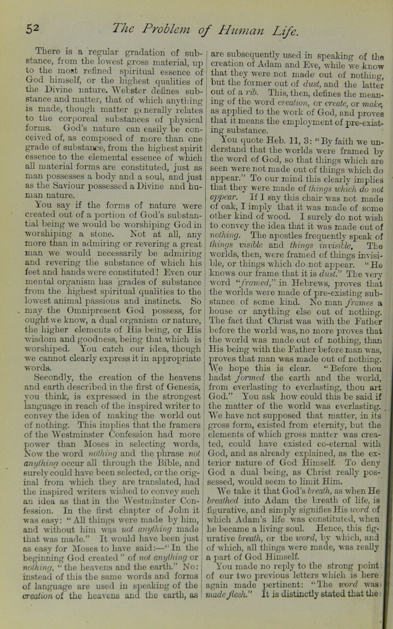 There is a regular gradation of sub- stance, from the lowest gross material, up to the most refined spiritual essence of God himself, or the highest qualities of the Divine nature. Webster defines sub- stance and matter, that of which anything is made, though matter gmerally relates to the corporeal substances of physical forms. God’s nature can easily be con- ceived of, as composed of more than one grade of substance, from the highest spirit essence to the elemental essence of which all material forms are constituted, just as man possesses a body and a soul, and just as the Saviour possessed a Divine and hu- man nature. You say if the forms of nature were created out of a portion of God’s substan- tial being we would be worshiping God in worshiping a stone. Not at all, any more than in admiring or revering a great man we would necessarily be admiring and revering the substance of which his feet and hands were constituted! Even our mental organism has grades of substance from the highest spiritual qualities to the lowest animal passions and instincts. So may the Omnipresent God possess, for ought we know, a dual organism or nature, the higher elements of His being, or His wisdom and goodness, being that which is worshiped. You catch our idea, though we cannot clearly express it in appropriate words. Secondly, the creation of the heavens and earth described in the first of Genesis, you think, is expressed in the strongest language in reach of the inspired writer to convey the idea of making the world out of nothing. This implies that the framers of the Westminster Confession had more power than Moses in selecting words, Now the word nothing and the phrase not anything occur all through the Bible, and surely could have been selected, or the orig- inal from which they are translated, had the inspired writers wished to convey such an idea as that in the Westminster Con- fession. In the first chapter of John it was easy: “All things were made by him, and without him was not anything made that was made.” It would have been just as easy for Moses to have said:—“In the beginning God created ” of not anything or nothing, “the heavens and the earth.” No: instead of this the same words and forms of language are used in speaking of the creation of the heavens anti the earth, as are subsequently used in speaking of the creation of Adam and Eve, while we know that they were not made' out of nothing, but the former out of dust, and the latter out of a rib. This, then, defines the mean- ing of the word creation, or create, or make, as apjolied to the work of God, and proves that it means the employment of pre-exist- ing substance. You quote Heb. 11, 3: “By faith we un- derstand that the worlds were framed by the word of God, so that things which are seen were not made out of things which do appear.” To our mind this clearly implies that they were made of things which do not appear. If I say this chair was not made of oak, I imply that it was made of some other kind of wood. I surely do not wish to convey the idea that it was made out of nothing. The apostles frequently speak of things visible and things invisible. The worlds, then, were framed of things invisi- ble, or things which do not appear. “ He knows our frame that it is dust.” The very word “framed,” in Hebrews, proves that the worlds were made of pre-existing sub- stance of some kind. No man frames a house or anything else out of nothing. The fact that Christ was with the Father before the world was, no more proves that the world was made out of nothing, than His being with the Father before man was, proves that man was made out of nothing. We hope this is clear. “ Before thou haclst formed the earth and the world, from everlasting to everlasting, thou art God.” You ask how could this be said if the matter of the world was everlasting. We have not supposed that matter, in its gross form, existed from eternity, but the elements of which gross matter was crea- ted, could have existed co-eternal with God, and as already explained, as the ex- terior nature of God Himself. To deny God a dual being, as Christ really pos- sessed, would seem to limit Him. We take it that God’s breath, as when He breathed into Adam the breath of life, is figurative, and simply signifies His word of which Adam’s life Avas constituted, Avhen he became a living soul. Hence, this fig- urative breath, or the icord, by which, and of which, all things were made, Avas really a part of God Himself. You made no reply to the strong point of our two previous letters which is here again made pertinent: “The word Avas made flesh.” It is distinctly stated that the