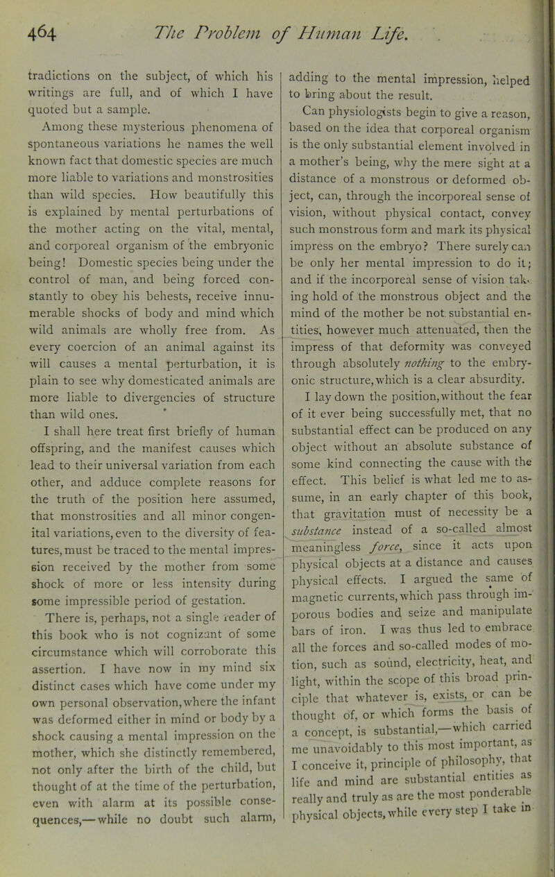 tradictions on the subject, of which his writings are full, and of which I have quoted but a sample. Among these mysterious phenomena of spontaneous variations he names the well known fact that domestic species are much more liable to variations and monstrosities than wild species. How beautifully this is explained by mental perturbations of the mother acting on the vital, mental, and corporeal organism of the embryonic being! Domestic species being under the control of man, and being forced con- stantly to obey his behests, receive innu- merable shocks of body and mind which wild animals are wholly free from. As every coercion of an animal against its will causes a mental perturbation, it is plain to see why domesticated animals are more liable to divergencies of structure than wild ones. I shall here treat first briefly of human offspring, and the manifest causes which lead to their universal variation from each other, and adduce complete reasons for the truth of the position here assumed, that monstrosities and all minor congen- ital variations, even to the diversity of fea- tures, must be traced to the mental impres- sion received by the mother from some shock of more or less intensity during some impressible period of gestation. There is, perhaps, not a single reader of this book who is not cognizant of some circumstance which will corroborate this assertion. I have now in my mind six distinct cases which have come under my own personal observation, where the infant was deformed either in mind or body by a shock causing a mental impression on the mother, which she distinctly remembered, not only after the birth of the child, but thought of at the time of the perturbation, even with alarm at its possible conse- quences,— while no doubt such alarm, adding to the mental impression, helped to bring about the result. Can physiologists begin to give a reason, based on the idea that corporeal organism is the only substantial element involved in a mother’s being, why the mere sight at a distance of a monstrous or deformed ob- ject, can, through the incorporeal sense of vision, without physical contact, convey such monstrous form and mark its physical impress on the embryo? There surely can be only her mental impression to do it; and if the incorporeal sense of vision tak< ing hold of the monstrous object and the mind of the mother be not substantial en- tities, however much attenuated, then the impress of that deformity was conveyed through absolutely nothing to the embry- onic structure, which is a clear absurdity. I laydown the position,without the fear of it ever being successfully met, that no substantial effect can be produced on any object without an absolute substance of some kind connecting the cause with the effect. This belief is what led me to as- sume, in an early chapter of this book, that gravitation must of necessity be a substance instead of a so-called almost meaningless force, since it acts upon physical objects at a distance and causes physical effects. I argued the same of magnetic currents, which pass through im- porous bodies and seize and manipulate bars of iron. I was thus led to embrace all the forces and so-called modes of mo- tion, such as sound, electricity, heat, and light, within the scope of this broad prin- ciple that whatever is, exists, or can be thought of, or which forms the basis of a concept, is substantial,—which carried me unavoidably to this most important, as I conceive it, principle of philosophy, that life and mind are substantial entities as really and truly as are the most ponderable physical objects,while every step I take id