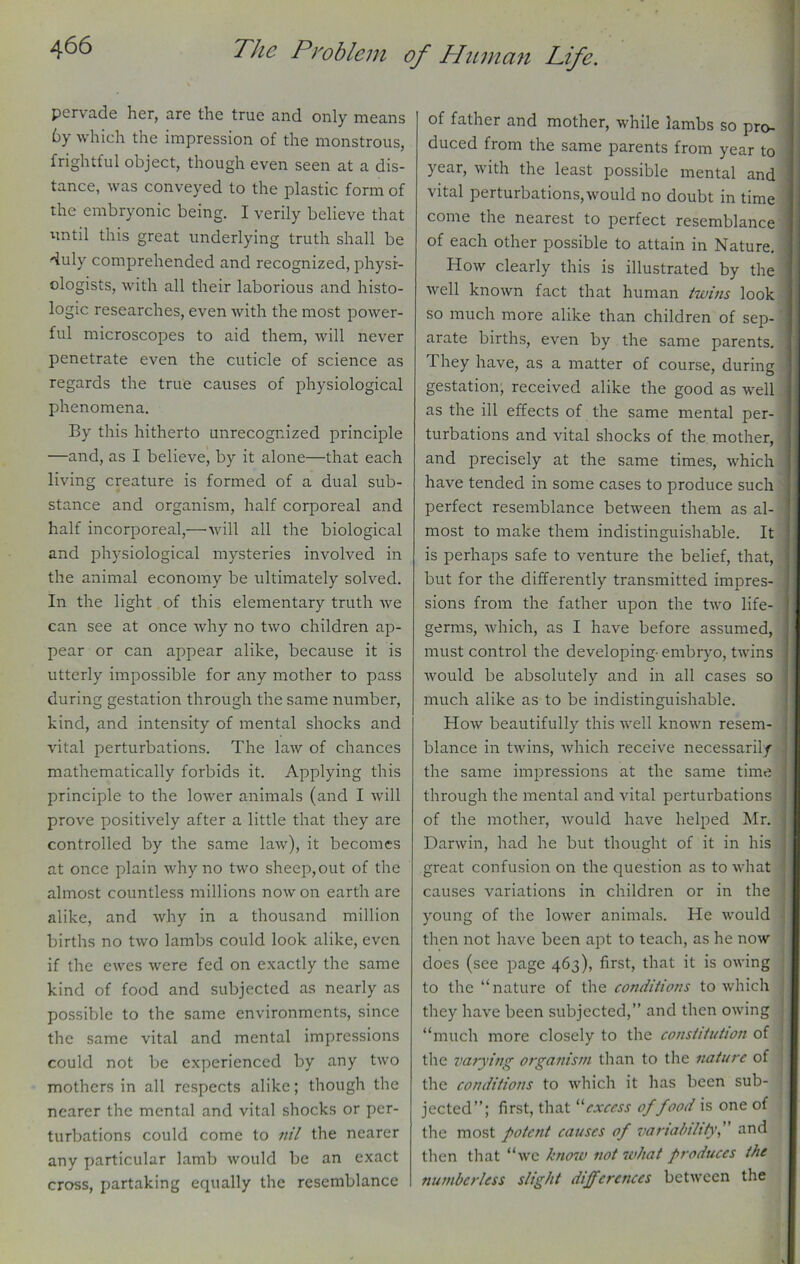 pervade her, are the true and only means by which the impression of the monstrous, frightful object, though even seen at a dis- tance, was conveyed to the plastic form of the embryonic being. I verily believe that until this great underlying truth shall be duly comprehended and recognized, physi- ologists, with all their laborious and histo- logic researches, even with the most power- ful microscopes to aid them, will never penetrate even the cuticle of science as regards the true causes of physiological phenomena. By this hitherto unrecognized principle —and, as I believe, by it alone—that each living creature is formed of a dual sub- stance and organism, half corporeal and half incorporeal,—will all the biological and physiological mysteries involved in the animal economy be ultimately solved. In the light of this elementary truth we can see at once why no two children ap- pear or can appear alike, because it is utterly impossible for any mother to pass during gestation through the same number, kind, and intensity of mental shocks and vital perturbations. The law of chances mathematically forbids it. Applying this principle to the lower animals (and I will prove positively after a little that they are controlled by the same law), it becomes at once plain why no two sheep,out of the almost countless millions nowon earth are alike, and why in a thousand million births no two lambs could look alike, even if the ewes were fed on exactly the same kind of food and subjected as nearly as possible to the same environments, since the same vital and mental impressions could not be experienced by any two mothers in all respects alike; though the nearer the mental and vital shocks or per- turbations could come to nil the nearer any particular lamb would be an exact cross, partaking equally the resemblance of father and mother, while lambs so pro- duced from the same parents from year to year, with the least possible mental and vital perturbations,would no doubt in time come the nearest to perfect resemblance of each other possible to attain in Nature. How clearly this is illustrated by the well known fact that human twins look so much more alike than children of sep- arate births, even by the same parents. They have, as a matter of course, during gestation; received alike the good as well as the ill effects of the same mental per- turbations and vital shocks of the mother, and precisely at the same times, which have tended in some cases to produce such perfect resemblance between them as al- most to make them indistinguishable. It is perhaps safe to venture the belief, that, but for the differently transmitted impres- sions from the father upon the two life- germs, which, as I have before assumed, must control the developing-embryo, twins would be absolutely and in all cases so much alike as to be indistinguishable. How beautifully this well known resem- blance in twins, which receive necessarily the same impressions at the same time through the mental and vital perturbations of the mother, would have helped Mr. Darwin, had he but thought of it in his great confusion on the question as to what causes variations in children or in the young of the lower animals. He would then not have been apt to teach, as he now does (see page 463), first, that it is owing to the “nature of the conditions to which they have been subjected,” and then owing “much more closely to the constitution of the varying organism than to the nature of the conditions to which it has been sub- jected”; first, that “excess of food is one of the most potent causes of variability, and then that “we know not what produces the numberless slight differences between the