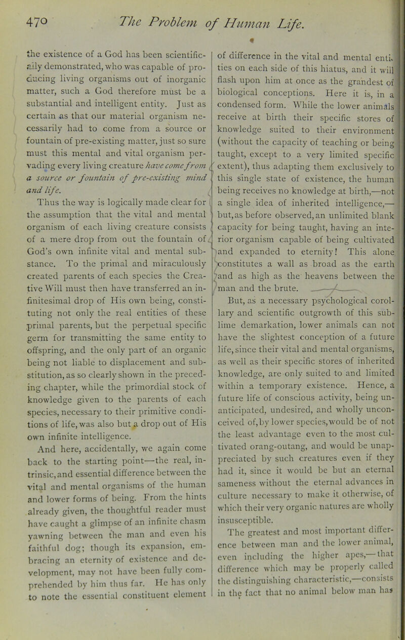 the existence of a God has been scientific- ally demonstrated, who was capable of pro- ducing living organisms out of inorganic matter, such a God therefore must be a substantial and intelligent entity. Just as certain as that our material organism ne- cessarily had to come from a source or fountain of pre-existing matter, just so sure must this mental and vital organism per- vading every living creature have come from extent), thus adapting them exclusively to a source or fountain of pre-existing mind and life. Thus the way is logically made clear for the assumption that the vital and mental organism of each living creature consists of a mere drop from out the fountain of God’s own infinite vital and mental sub- stance. To the primal and miraculously created parents of each species the Crea- tive Will must then have transferred an in- finitesimal drop of His own being, consti- tuting not only the real entities of these .primal parents, but the perpetual specific germ for transmitting the same entity to offspring, and the only part of an organic being not liable to displacement and sub- stitution, as so clearly shown in the preced- ing chapter, while the primordial stock of knowledge given to the parents of each species, necessary to their primitive condi- tions of life, was also but a drop out of His own infinite intelligence. And here, accidentally, we again come back to the starting point—the real, in- trinsic, and essential difference between the vital and mental organisms of the human and lower forms of being. From the hints already given, the thoughtful reader must have caught a glimpse of an infinite chasm yawning between the man and even his faithful dog; though its expansion, em- bracing an eternity of existence and de- velopment, may not have been fully com- prehended by him thus far. He has only to note the essential constituent element ^constitutes and as hi ah as of difference in the vital and mental entk ties on each side of this hiatus, and it wil] flash upon him at once as the grandest of biological conceptions. Here it is, in a condensed form. While the lower animals receive at birth their specific stores of knowledge suited to their environment (without the capacity of teaching or being taught, except to a very limited specific this single state of existence, the human being receives no knowledge at birth,—not a single idea of inherited intelligence,— but, as before observed, an unlimited blank capacity for being taught, having an inte- rior organism capable of being cultivated Jand expanded to eternity! This alone a wall as broad as the earth the heavens between the man and the brute. . But, as a necessary psychological corol- lary and scientific outgrowth of this sub- lime demarkation, lower animals can not have the slightest conception of a future life, since their vital and mental organisms, as well as their specific stores of inherited knowledge, are only suited to and limited within a temporary existence. Hence, a future life of conscious activity, being un- anticipated, undesired, and wholly uncon- ceived of,by lower species, would be of not the least advantage even to the most cul- tivated orang-outang, and would be unap- preciated by such creatures even if they had it, since it would be but an eternal sameness without the eternal advances in culture necessary to make it otherwise, of which their very organic natures are wholly insusceptible. The greatest and most important differ- between man and the lower animal, ence ■that even including the higher apes,- difference which may be properly called the distinguishing characteristic,—consists in the fact that no animal below man has