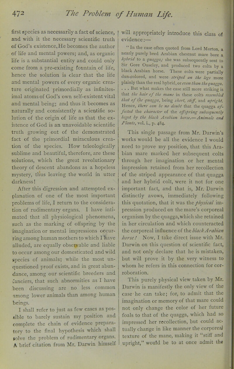 first species as necessarily a fact of science, and with it the necessary scientific truth of God’s existence. He becomes the author of life and mental powers; and, as organic life is a substantial entity and could only come from a pre-existing fountain of life, hence the solution is clear that the life and mental powers of every organic crea- ture originated primordially as infinites- imal atoms of God’s own self-existent vital and mental being; and thus it becomes as naturally and consistently a scientific so- lution of the orisrin of life as that the ex- O is.tence of God is an unavoidable scientific truth growing out of the demonstrated fact of the primordial miraculous crea- tion of the species. How teleologically sublime and beautiful, therefore, are these solutions, which the great revolutionary theory of descent abandons as a hopeless mystery, thus leaving the world in utter darkness! After this digression and attempted ex- planation of one of the most important problems of life, I return to the considera- tion of rudimentary organs. I have inti- mated that all physiological phenomena, such as the marking of offspring by the imagination or mental impressions occur- ring among human mothers to which I have alluded, are equally observable and liable to occur among our domesticated and wild species of animals; while the most un- questioned proof exists, and in great abun- dance, among our scientific breeders and fanciers, that such abnormities as I have been discussing are no less common among lower animals than among human beings. I shall refer to just as few cases as pos- sible to barely sustain my position and complete the chain of evidence prepara- tory to the final hypothesis which shall solve the problem of rudimentary organs. A brief citation from Mr. Darwin himself ' wiH appropriately introduce this class of evidence:— “ In the case often quoted from Lord Morton, a nearly purely bred Arabian chestnut mare bore a hybrid to a quagga; she was subsequently sent to Sir Gore Ouseley, and produced two colts by a black Arabian horse. These colts were partially dun-colored, and were striped on the legs more plainly than the real hybrid, or even than the quagga. . . . But what makes the case still more striking is that the hair of the mane in these colts resembled that of the quagga, being short, stiff, and upright. Hence, there can be no doubt that the quagga af- fected the character of the offspring subsequently begot by the black Arabian horse.—Animals and Plants, vol. i., p. 484. This single passage from Mr. Darwin’s ’works would be all the evidence I would need to prove my position, that this Ara- bian mare marked her subsequent colts through her imagination or her mental impression retained from her recollection of the striped appearance of that quagga and her hybrid colt, were it not for one important fact, and that is, Mr. Darwin distinctly avows, immediately following this quotation, that it was the physical im- pression produced on the mare’s corporeal organism by the quagga, which she retained in her circulation and which counteracted the corporeal influence of the black Arabian horse! Now, I take direct issue with Mr. Darwin on this question of scientific fact, and not only declare that he is mistaken, but will prove it by the very witness to whom he refers in this connection for cor- roboration. This purely physical view taken by Mr. Darwin is manifestly the only view of the case-he can take; for, to admit that the imagination or memory of that mare could not only change the color of her future foals to that of the quagga, which had so impressed her recollection, but could ac- tually change in like manner the corporeal texture of the mane, making it “stiff and upright,” would be to at once admit the