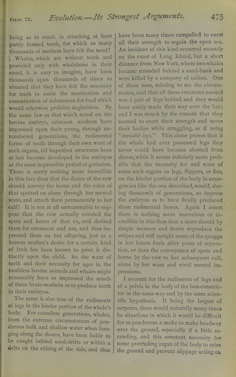 being as to result in attaching at least partly formed teeth, for which so many thousands of mothers have felt the need ? ’ Whales, which are without teeth and provided only with whalebone in their stead, it is easy to imagine, have been thousands upon thousands of times so | situated that they have felt the necessity for teeth to assist the mastication and comminution of substances for food which would otherwise prohibit deglutition. By the same law as that which acted on the bovine embryo, cetacean mothers have impressed upon their young, through un- numbered generations, the rudimcntal forms of teeth through their own want ot such organs, till imperfect structures have at last become developed in the embryos at the most impressible period of gestation. There is surely nothing more incredible r in this fact than that the desire of the cow should convey the horns and the color of ■) that spotted ox alone through her mental want, and attach them permanently to her calf! It is not at all unreasonable to sup- pose that the cow actually coveted the spots and horns of that ox, and desired them for ornament and use, and thus im- pressed them on her offspring, just as a human mother’s desire for a certain kind of fruit has been known to print it dis- tinctly upon the child. So the want of teeth and their necessity for ages in the toothless bovine animals and whales might reasonably have so impressed the minds of these brute-mothers as to produce teeth in their embryos. I he same is also true of the rudiments of legs in the hinder portion of the whale’s body. For countless generations, whales, from the extreme circumstances of pon- derous bulk and shallow water when fora- ging along the shores, have been liable to be caught behind sand-drifts or within a delta on the ebbing of the tide, and thus have been many times compelled to exert all their strength to regain the open sea. An incident of this kind occurred recently on the coast of Long Island, but a short distance from New York, where two whales became stranded behind a sand-bank and were killed by a company of sailors. One of these men, relating to me the circum- stance, said that all these creatures needed was a pair of legs behind and they would have easily made their way over the bar; and I was struck by the remark that they seemed to exert their strength and move their bodies while struggling, as if using **invisible legs.” This alone proves that if the whale had ever possessed legs they never could have become aborted from disuse, while it seems infinitely more prob- able that the necessity for and want of some such organs as legs, flippers, or fins, on the hinder portion of the body in emer- gencies like the one described, would, dur- ing thousands of generations, so impress the embryos as to have finally produced these rudimcntal bones. Again I assert there is nothing more marvelous or in- credible in this than that a mare should by simple memory and desire reproduce the stripes and stiff upright mane of the quagga in her future foals after years of separa- tion, or than the conveyance of spots and horns by the cow to her subsequent calf, alone by her want and vivid mental im- pressions. I account for the rudiments of legs and of a pelvis in the body of the boa-constric- tor in the same way and by the same scien- tific hypothesis. It being the largest of serpents, there would naturally many times be situations in which it would be difficult for so ponderous a snake to make headway over the ground, especially if a little as- cending, and this constant necessity for some protruding organ of the body to seize the ground and prevent slippage acting on