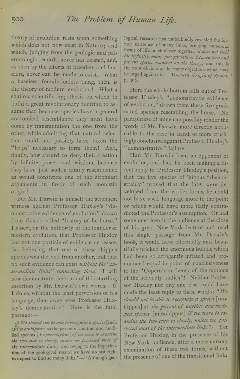 theory of evolution rests upon something which does not now exist in Nature; and which, judging from the geologic and pal- eontologic records, never has existed, and, as seen by the efforts of breeders and fan- ciers, never can be made to exist. What a baseless, foundationless thing, then, is the theory of modern evolution! What a shallow scientific hypothesis on which to build a great revolutionary doctrine, to as- sume that because species have a general anatomical resemblance they must have come by transmutation the one from the other, while admitting that natural selec- tion could not possibly have taken the “leaps” necessary to form them! And, finally, how absurd to deny their creation by infinite power and wisdom, because they have just such a family resemblance as would constitute one of the strongest arguments in favor of such monistic origin! But Mr. Darwin is himself the strongest witness against Professor Huxley’s “de- monstrative evidence of evolution” drawn from this so-called “history of he horse.” I assert, on the authority of the founder of modern evolution, that Professor Huxley has not one particle of evidence or reason for believing that one of these ’hippus species was derived from another, and that no such evidence can exist without the “in- termediate links” connecting them. I will now demonstrate the truth of this startling assertion by Mr. Darwin’s own words. If I do so, without the least perversion of his language, then away goes Professor Hux- ley’s demonstration! Plere is the fatal passage:— IVe should not be able to recognize a species [such asthe orohippus] as the parent of another and modi- fied. species [the inesohippus] if we were to examine the two ever so closely, unless we possessed most of the intermediate links; and owing to the imperfec- tion of the geological record we have no just right tu expect to find so many links.—“Although geo- logical research has undoubtedly revealed the for- mer existence of many links, bringing numerous forms of life much closer together, it does riot yield the infinitely many fine gradations between past and present species required on the theory; and this is the most obvious of the many objections which may be urged against it.”—Darwin, Origin of Species, ' j p. 408. Here the whole bottom falls out of Pro- fessor Huxley’s “demonstrative evidence of evolution,” drawn from these five grad- uated species resembling the horse. No paraphrase of mine can possibly render the words of Mr. Darwin more directly appli- cable to the case in hand, or more crush- ingly conclusive against Professor Huxley’s “demonstrative” failure. Had Mr. Darwin been an opponent of evolution, and had he been making a di- rect reply to Professor Huxley’s position, that the five species of ’hippus “demon- strably” proved that the later were de- veloped from the earlier forms, he could not have used language more to the point or which would have more flatly contra- dicted the Professor’s assumption. Or had some one risen in the audience at the close of his great New York lecture and read this single passage from Mr. Darwin’s book, it would have effectually and beau- tifully pricked the enormous bubble which had been so arrogantly inflated and pro- nounced equal in point of conclusiveness to the “ Copernican theory of the motions of the heavenly bodies”! Neither Profes- sor Huxley nor any one else could have made the least reply to these words: “ JVe should not be able to recognize a species [oro- hippus] as the parent of another and modi- fied species [inesohippus] if we were to ex- amine the two ever so closely, unless we pos- sessed most of the intermediate links ! Yet Professor Huxley, in the presence of his New York audience, after a mere cursory examination of these two forms, without the presence of one of the transitional links