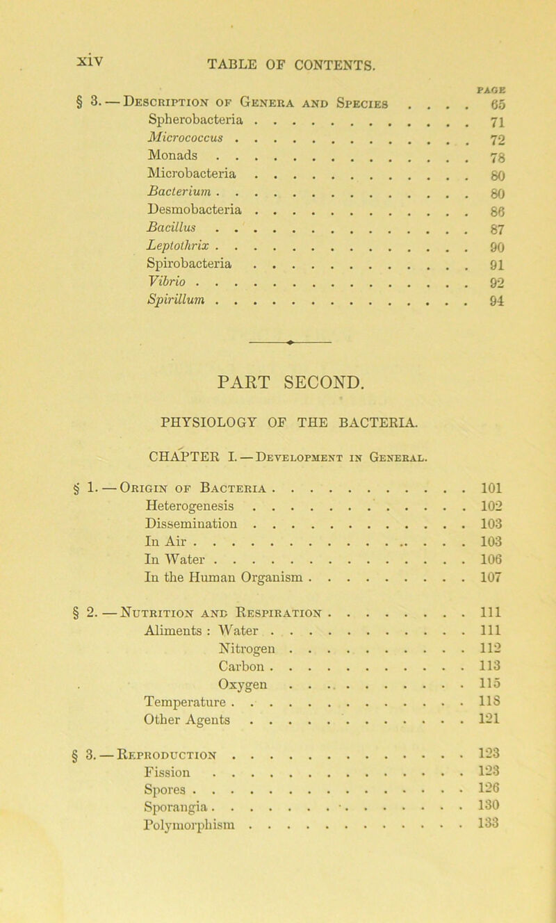 PAGE § 3. — Description of Généra and Species .... 65 Spherobacteria 71 Micrococcus Monads 78 Microbacteria 80 Bacterium 80 Desmobacteria 86 Bacillus 87 Leptothrix 00 Spirobacteria 91 Vibrio 92 Spirillum 94 PART SECOND. PHYSIOLOGY OF THE BACTERIA. CH APTE R I.—Development in General. § 1. — Origin of Bacteria 101 Heterogenesis 102 Dissémination 103 In Air 103 In Water 106 In the Human Organism 107 § 2.—Nutrition and Respiration 111 Aliments : Water 111 Nitrogen 112 Carbon 113 Oxygen 115 Température US Otber Agents 121 § 3. — Reproduction 123 Fission 123 Spores 126 Sporangia • 130 Polymorphism 133