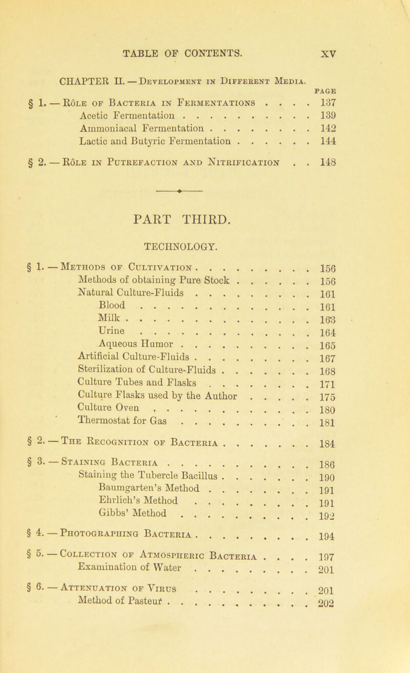 CHAPTER II.—Development in Différent Media. page § 1.—Rôle of Bacteria in Fermentations .... 137 Acetic Fermentation 139 Ammoniacal Fermentation 142 Lactic and Butyric Fermentation 144 §2. — Rôle in Putréfaction and Nitrification . . 148 PART THIRD. TECHNOLOGY. § 1. — Methods of Cultivation 156 Methods of obtaining Pure Stock 156 Natural Culture-Fluids 161 Blood 161 Milk 16*3 Urine 164 Aqueous Ilumor 165 Artificial Culture-Fluids 167 Sterilization of Culture-Fluids 168 Culture Tubes and Flasks 171 Culture Flasks used by the Autkor 175 Culture Oven 130 Thermostat for Gas 181 § 2. — The Récognition of Bacteria 184 §3. — Staining Bacteria 13g Staining the Tubercle Bacillus 190 Baumgarten’s Method 191 Ehrlich’s Method Gibbs’ Method §4. — Photographing Bacteria § 5. — Collection of Atmospiieric Bacteria .... 197 Examination of Water 201 §6- — Atténuation of Virus 201 Method of Pasteuf 202