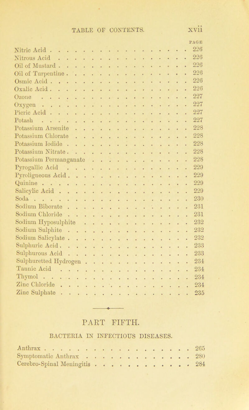 PAGE Nitric Acid 226 Nitrous Acid 226 Oil of Mustard 226 Oil of Turpentiue 226 Osinic Acid 226 Oxalic Acid 226 Ozone 227 Oxygen 227 Picric Acid 227 Potash 227 Potassium Arsenite 228 Potassium Chlorate 228 Potassium Iodide 228 Potassium Nitrate 228 Potassium Permanganate 228 Pyrogallic Acid 229 Pyroligneous Acid 229 Quinine 229 Salicylic Acid 229 Soda 230 Sodium Biborate 231 Sodium Chloride 231 Sodium Ilyposulphite 232 Sodium Sulphite 232 Sodium Salicylate 232 Sulphuric Acid 233 Sulphurous Acid 233 Sulphuretted Hydrogen 234 Tannie Acid 234 Thymol 234 Zinc Chloride 234 Zinc Sulphate 235 PART FIFTH. BACTERIA IN INFECTIOUS DISEASES. Anthrax 265 Symptomatic Anthrax 280 Cérébro-Spinal Meningitis 284