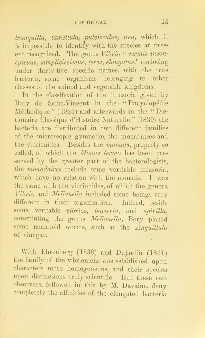 tranquilla, lamellulo, pulvisculus, uva, which it is impossible to identify with the species at prés- ent recognized. The gênas Vibrio “ ver mis incon- spicuus, simplicissimus, ter es, elongatusenclosing under thirty-five spécifie names, with the true bacteria, some organisms belonging to other classes of the animal and vegetable kingdoms. In the classification of the infusoria given by Bory de Saint-Vincent in the- “ Encyclopédie Méthodique” (1824) and afterwards in the “ Dic- tionaire Classique d’Histoire Naturelle” (1830) the bacteria are distributed in two different families of the microscopie gymnodæ, the monadaires and the vibrionides. Besides the monads, properly so called, of which the Monas termo lias been pre- served by the greater part of the bacterologists, the monadaires include some véritable infusoria, which hâve no relation with the monads. It was the same with the vibrionides, of which the généra Vibrio and Mellanella included some beings very different in tlieir organization. Indeed, beside some véritable vibrios, bacteria, and spirilla, constituting the genus Mellanella, Bory placed some nematoid worms, such as the Anguilhda of vinegar. With Ehrenberg (1838) and Dujardin (1841) the family of the vibrioniens was established upon characters more homogeneous, and their species upon distinctions truly scientific. But these two observers, followed in this by M. Davaine, deny completely the affinities of the elongated bacteria