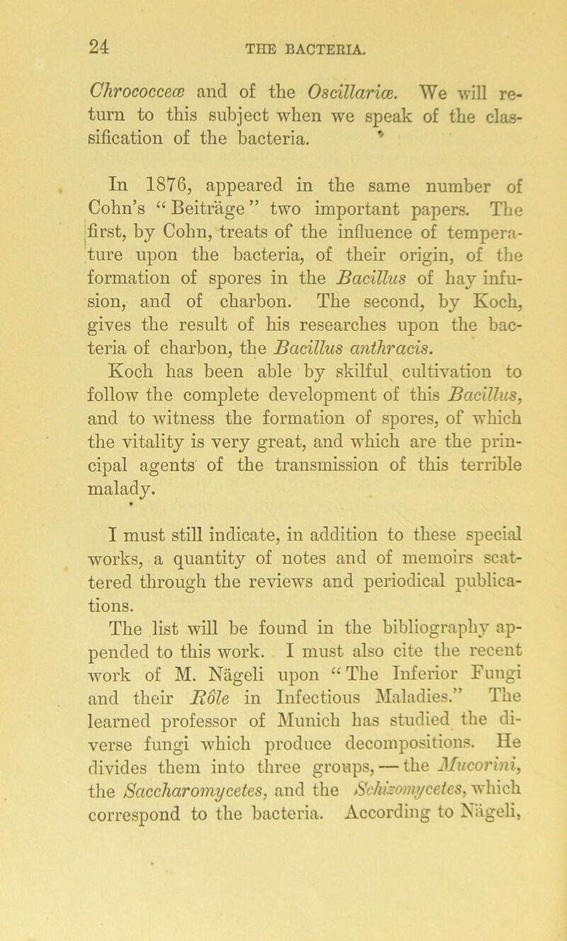 Chrococcece and of tke Oscillariœ. We will re- tnrn to this subject when we speak of the clas- sification of the bacteria. * In 1876, appeared in tbe same number of Cobn’s “ Beitrâge ” two important papers. Tbe first, by Cohn, treats of tbe influence of tempéra- ture upon tbe bacteria, of their origin, of the formation of spores in tbe Bacïllus of bay infu- sion, and of charbon. Tbe second, by Koch, gives tbe resuit of bis researckes upon tbe bac- teria of charbon, tbe Bacïllus anthracis. Koch lias been able b}r skilful cultivation to follow tbe complété development of tbis Bacïllus, and to witness tbe formation of spores, of which tbe vitality is very great, and wbicb are tbe prin- cipal agents of tbe transmission of tbis terrible malady. » I must still indicate, in addition to tliese spécial works, a quantity of notes and of memoirs scat- tered tbrougb tbe reviews and periodical publica- tions. Tbe list will be found in tbe bibliograpby ap- pended to tbis work. I must also cite tbe recent work of M. Nâgeli upon “Tbe Inferior Fungi and tbeir Rôle in Infectious Maladies.” Tbe learned prof essor of Munich bas studied tbe di- verse fungi wbicb produce décompositions. lie divides them into three groups, — tbe Mucorini, tbe Saccliaromycetes, and tbe Schizomycetes, wbicb correspond to tbe bacteria. According to Nageli,