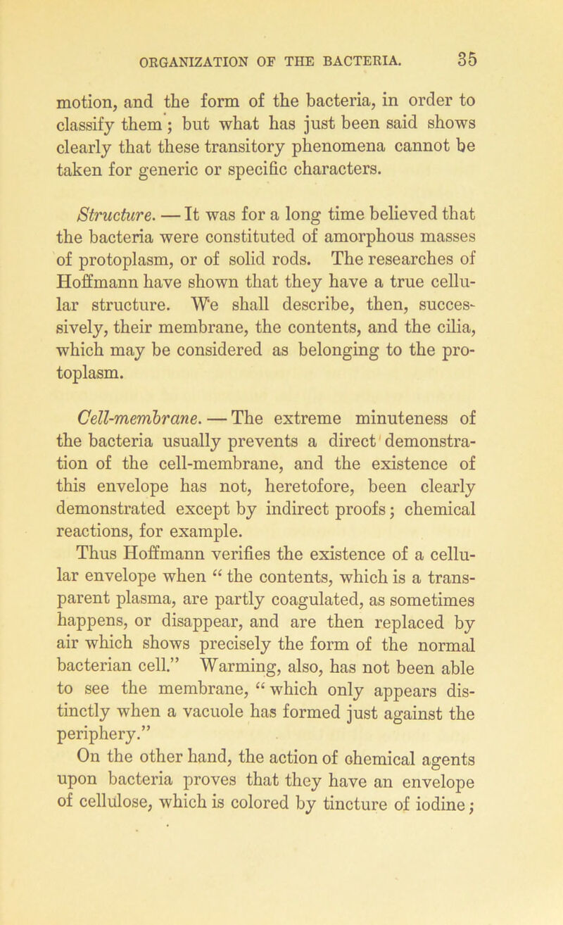 motion, and the form of the bacteria, in order to classify them ; but what has just been said shows clearly that these transitory phenomena cannot be taken for generic or spécifie characters. Structure. — It was for a long time believed that the bacteria were constituted of amorphous masses of protoplasm, or of solid rods. The researches of Hoffmann hâve shown that they hâve a true cellu- lar structure. W‘e shall describe, then, succes- sively, their membrane, the contents, and the cilia, which may be considered as belonging to the pro- toplasm. Cell-membrane. — The extreme minuteness of the bacteria usually prevents a direct démonstra- tion of the cell-membrane, and the existence of this envelope has not, heretofore, been clearly demonstrated except by indirect proofs ; Chemical reactions, for example. Thus Hoffmann vérifiés the existence of a cellu- lar envelope when “ the contents, which is a trans- parent plasma, are partly coagulated, as sometimes happens, or disappear, and are then replaced by air which shows precisely the form of the normal bacterian cell.” Warming, also, has not been able to see the membrane, “ which only appears dis- tinctly when a vacuole has formed just against the periphery.” On the other hand, the action of Chemical agents upon bacteria proves that they hâve an envelope of cellulose, which is colored by tincture of iodine ;