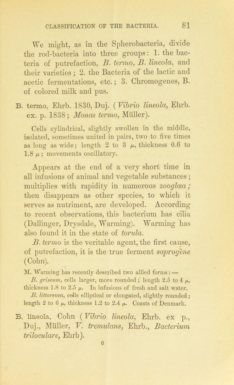 We might, as in the Spherobacteria, divide the rod-bacteria into three groups: 1. the bac- teria of putréfaction, B. termo, B. lineola, and their varieties ; 2. the Bacteria of the lactic and acetic fermentations, etc. ; 3. Chromogenes, B. of colored milk and pus. B. termo, Ehrb. 1830, Duj. ( Vïbrio lineola, Ehrb. ex. p. 1838; Monas termo, Müller). Cells cylindrical, slightly swollen in the middle, isolated, sometimes united in pairs, two to five times as long as wide; length 2 to 3 /*, thickness 0.6 to 1.8 fi ; movements oscillatory. Appears at the end of a very short time in ail infusions of animal and vegetable substances ; multiplies with rapidity in numéro us zooglœa ; then disappears as other species, to which it serves as nutriment, are developed. According to recent observations, this bacterium lias cilia (Dallinger, Drysdale, Warming). Warming lias also found it in the state of torula. B. termo is the véritable agent, the first cause, of putréfaction, it is the true ferment saprogene (Colin). M. 'Warming bas recently described two allied forms : — B. griseum, cells larger, more rounded ; length 2.5 to 4 fi, thickness 1.8 to 2.5 /x. In infusions of fresh and sait water. B. littoreum, colis elliptical or elongated, slightly rounded ; length 2 to 6 /x, thickness 1.2 to 2.4 /x. Coasts of Denmark. B. lineola, Colin ( Vïbrio lineola, Ehrb. ex p., Duj., Müller, V. tremulans, Ehrb., Bacterium triloculare, Ehrb). o