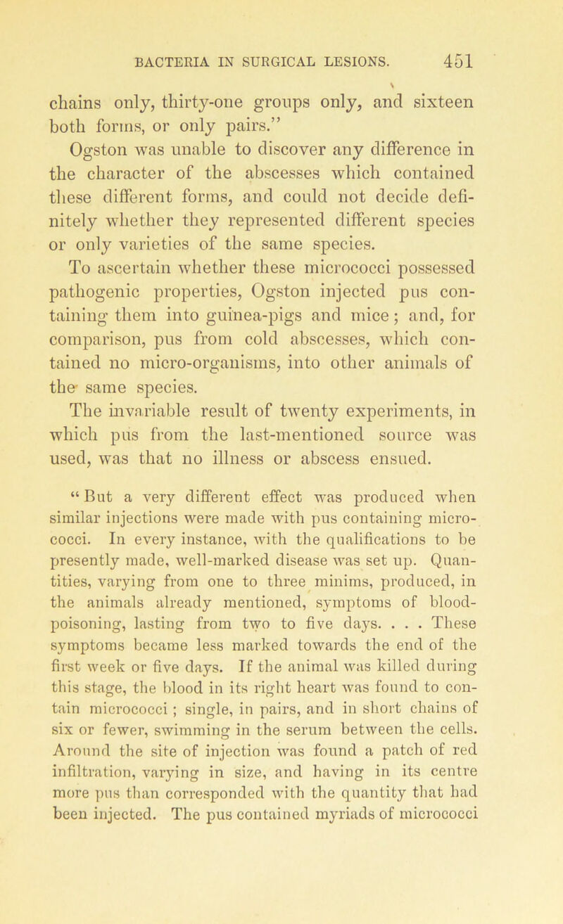 chains only, thirty-one groups only, and sixteen both forms, or only pairs.” Ogston was unable to discover any différence in tlie ckaracter of tbe abscesses wliich contained tliese different forms, and could not décidé defi- nitely wbether they represented different species or only varieties of tbe same species. To ascertain whether these micrococci possessed pathogenic properties, Ogston injected pus con- taining them into guinea-pigs and mice ; and, for comparison, pus from cold abscesses, whicli con- tained no micro-organisms, into other animais of tbe- same species. Tbe invariable resuit of twenty experiments, in wbicli pus from tbe last-mentioned source was used, was that no illness or abscess ensued. “But a very different effect was produced when similar injections were made with pus containing micro- cocci. In every instance, with the qualifications to be presently made, well-marked disease was set up. Quan- ti ties, varying from one to three minims, produced, in the animais already mentioned, symptoms of blood- poisoning, lasting from two to five days. . . . These symptoms became less marked towards the end of the first week or five days. If the animal was killed during this stage, the blood in its riglit heart was found to con- tain micrococci ; single, in pairs, and in short chains of six or fewer, swimming in the sérum between the cells. Aronnd the site of injection was found a patch of red infiltration, varying in size, and having in its centre more pus than corresponded with the quantity that had been injected. The pus contained myriads of micrococci