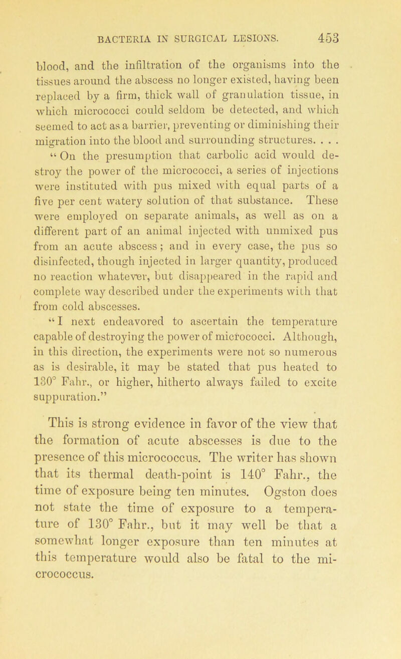 blood, ancl the infiltration of the organisais into the tissues around the abscess no longer existed, having been replaeed by a firm, thick wall of granulation tissue, in ■\vhicli micrococci could seldora be detected, and whiuh seemed to act as a barrier, preventing or diminishing their migration into the blood and surrounding structures. . . . “ On the presumption tlmt carbolic acid would de- stroy the povver of the micrococci, a sériés of injections were institut'ed with pus mixed with equal parts of a five per cent watery solution of that substance. These were employed on separate animais, as well as on a different part of an animal injected with unmixed pus from an acute abscess ; and in every case, the pus so disinfected, though injected in larger quantity, produced no reaction whatever, but disappeared in the rapid and complété waydescribed under the experiments with that from cold abscesses. “ I next endeavored to ascertain the température capable of destroying the power of micrococci. Although, in this direction, the experiments were not so numéro us as is désirable, it may be stated that pus heated to 130° Fahr., or higher, hitherto always failed to excite suppuration.” This is strong evidence in favor of the view that the formation of acute abscesses is due to the presence of this micrococcus. The writer lias sliown that its thermal death-point is 140° Fahr., the time of exposure being ten minutes. Ogston does not state the time of exposure to a tempéra- ture of 130° Fahr., but it may well be that a somewhat longer exposure than ten minutes at this température would also be fatal to the mi- crococcus.