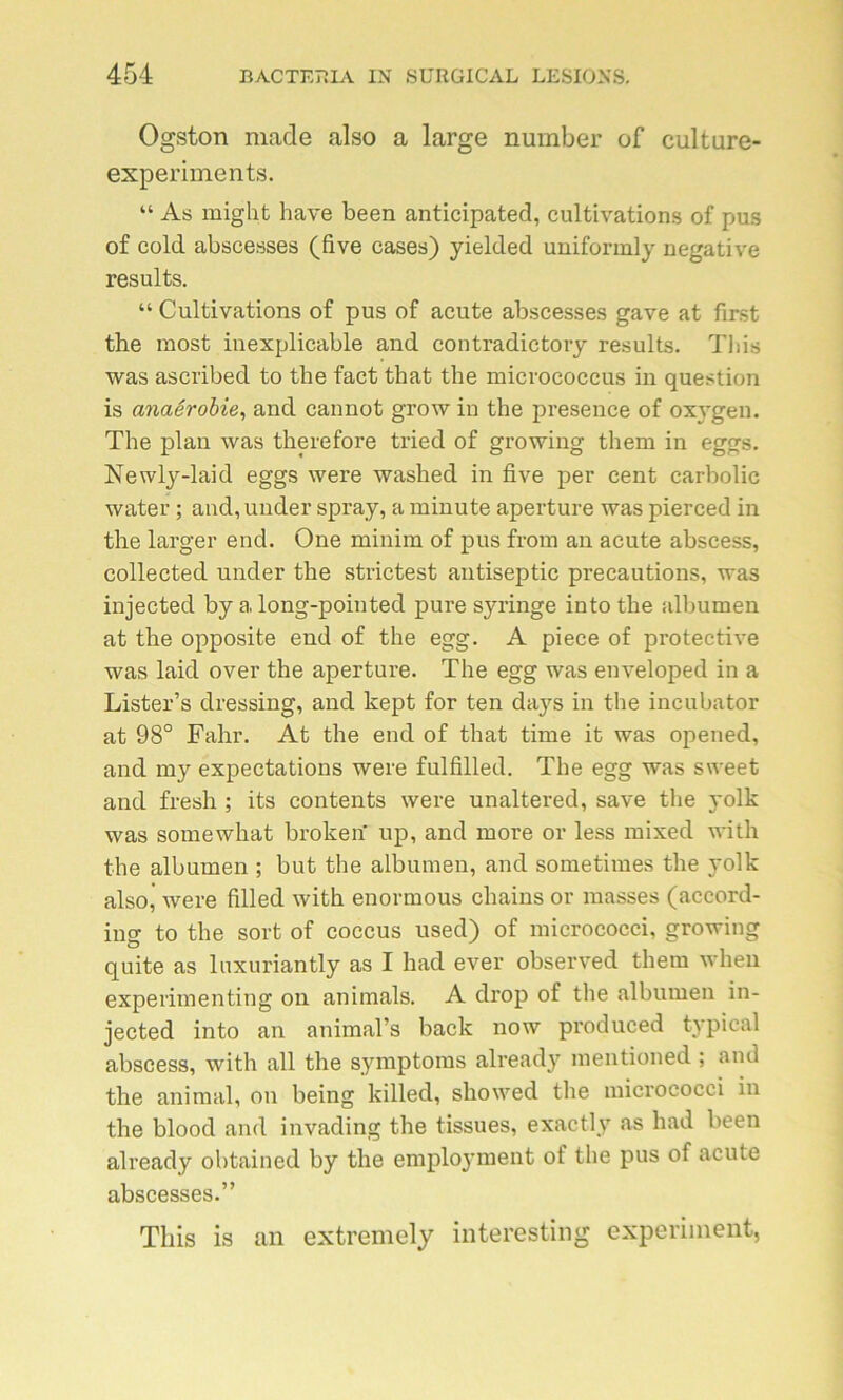 Ogston made also a large number of culture- experiments. “ As might hâve been anticipated, cultivations of pus of cold abscesses (five cases) yielded uniformly négative results. “ Cultivations of pus of acute abscesses gave at first the most inexplicable and contradictory results. This was ascribed to the fact that the micrococcus in question is anaérobie, and cannot grow in the presence of oxygen. The plan was therefore tried of growing them in eggs. Newly-laid eggs were washed in five per cent carbolic water ; and, under spray, a minute aperture was pierced in the larger end. One minim of pus from an acute abscess, collected under the strictest antiseptie précautions, was injected by a long-pointed pure syringe into the albumen at the opposite end of the egg. A piece of protective was laid over the aperture. The egg was enveloped in a Lister’s dressing, and kept for ten daj^s in the incubator at 98° Fahr. At the end of that time it was opened, and my expectations were fulfilled. The egg was sweet and fresh ; its contents were unaltered, save the yolk was somewhat broken up, and more or less mixed with the albumen ; but the albumen, and sometimes the yolk also, were filled with enormous chains or masses (accord- ing to the sort of coccus used) of micrococci, growing qnite as luxuriantly as I had ever observed them when experimenting on animais. A drop of the albumen in- jected into an animal’s back now produced typical abscess, with ail the symptoms already mentioned ; and the animal, on being killed, showed the micrococci in the blood and invading the tissues, exactly as had been already obtained by the emploj’ment of the pus of acute abscesses.” This is an extremely interesting experimenfc,