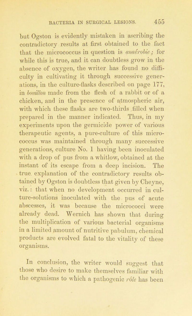 but Ogston is eviclently mistaken in ascribing the contraclictory results at first obtained to the fact that the micrococcus in question is anaérobie ; for while this is true, and it can doubtless grovv in the absence of oxygen, the writer lias found no diffi- culty in cultivating it through successive génér- ations, in the culture-flasks described on page 177, in bouillon made from the flesh of a rabbit or of a chicken, and in the presence of atmospheric air, with which these flasks are two-tkirds fillecl wlien prepared in the manner indicated. Thus, in my experiments upon the germicide power of various therapeutic agents, a pure-culture of this micro- coccus was maintained through many successive générations, culture No. 1 having been inoculatecl with a drop of pus from a whitlow, obtained at the instant of its escape from a deep incision. The ■ true explanation of the contradictory results ob- tained by Ogston is doubtless that given by Cheyne, viz. : that wlien no development occurred in cul- ture-solutions inoculatecl with the pus of acute abscesses, it was because the micrococci were alreacly dead. Wernich has shown that during the multiplication of various bacterial organisms in a limitecl amount of nutritive pabulum, Chemical products are evolvecl fatal to the vitality of these organisms. In conclusion, the writer woulcl suggest that tliose who desire to make themselves familial' with the organisms to which a pathogenic rôle has been
