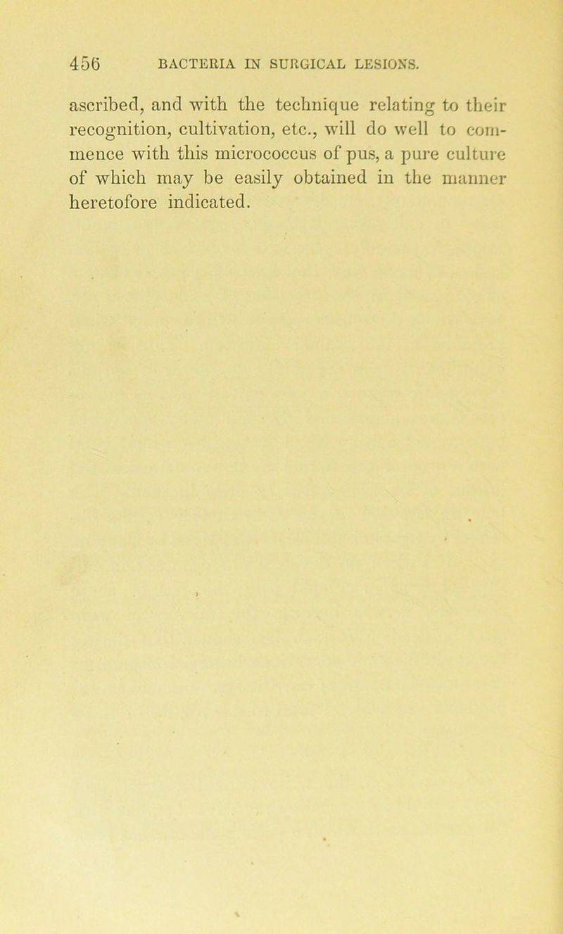 ascribed, and with the technique relating to their récognition, cultivation, etc., will do well to com- mence with tliis micrococcus of pus, a pure culture of which may be easily obtained in the manner heretofore indicated.