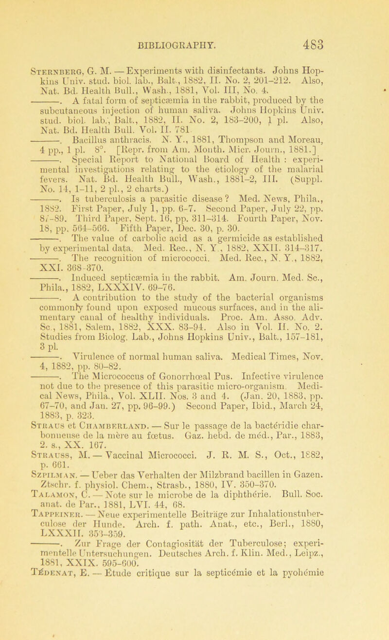 Sternberg, G. M. — Experiments with disinfectants. Johns Hop- kins Univ. stud. biol. lab., Balt, 1SS2, II. No. 2, 201-212. Also, Nat. Bd. Health Bull., Wash., 1881, Vol. III, No. 4. . A fatal forra of septicæmia in the rabbit, produced by the subcutaneous injection of human saliva. Johns Hopkins Univ. stud. biol. lab.', Balt., 1882, II. No. 2, 183-200, 1 pl. Also, Nat. Bd. Health Bull. Vol. II. 781 . Bacillus anthracis. N. Y., 1881, Thompson and Moreau, 4 pp., 1 pl. 8°. [Iiepr. from Am. Month. Micr. Journ., 1881.] . Spécial Report to National Board of Health : experi- mental investigations relating to the etiology of the malarial fevers. Nat. Bd. Health Bull., Wash., 1881-2, III. (Suppl. No. 14, 1-11, 2 pl., 2 charts.) . Is tuberculosis a pai;asitic disease ? Med. News, Phila., 1882. First Paper, July 1, pp. 6-7. Second Paper, July 22, pp. 87-89. Third Paper, Sept. 16, pp. 311-314. Fourth Paper, Nov. 18, pp. 564-566. Fifth Paper, Uec. 30, p. 30. . The value of carbolic acid as a germicide as established by experimental data. Med. Rec., N. Y , 1882, XXII. 314-317. . The récognition of inicrococci. Med. liée., N. Y., 1882, XXI. 368-370. . Induced septicæmia in the rabbit. Am. Journ. Med. Sc., Phila., 1882, LXXXIV. 69-76. . A contribution to the study of the bacterial organisms commonly found upon exposed mucous surfaces, and in the ali- mentary canal of healthy individuals. Proc. Am. Asso. Adv. Sc., 1881, Salem, 1882, XXX. 83-94. Also in Vol. II. No. 2. Studies from Biolog. Lab., Johns Hopkins Univ., Balt., 157-181, 3 pl. . Virulence of normal human saliva. Medical Times, Nov. 4, 1882, pp. 80-82. . The Micrococcus of Gonorrhœal Pus. Infective virulence not due to the presence of this parasitic micro-organism. Medi- cal News, Phila., Vol. XLII. Nos. 3 and 4. (Jan. 20, 1883, pp. 67-70, and Jan. 27, pp. 96-99.) Second Paper, Ibid., March 24, 1883, p. 323. Stuaus et Cilamberland. — Sur le passage de la bactéridie char- bonneuse de la mère au fœtus. Gaz. hebd. de méd., Par., 1883, 2. s., XX. 167. Strauss, M. — Vaccinal Mierococci. J. R. M. S., Oct., 1882, p. 661. Szpilman. — Ueber das Verhalten der Milzbrand bacillen in Gazeu. Ztschr. f. physiol. Chem., Strasb., 1880, IV. 350-370. Talamon, C. — Note sur le microbe de la diphthérie. Bull. Soc. anat. de Par., 1881, LVT. 44, 68. Tappki.ner.—Neue experimentelle Beitriige zur Inhalationstuher- culose der Ilunde. Arch. f. path. Anat., etc., Berl., 1880, LXXXII. 353-359. . Zur Frage der Contagiositat der Tuberculose; experi- mentelle Untersuehungen. Beutsches Arch. f. Klin. Med., Leipz., 1881, XXIX. 595-600. Têdenat, E. — Etude critique sur la septicémie et la pyohémie