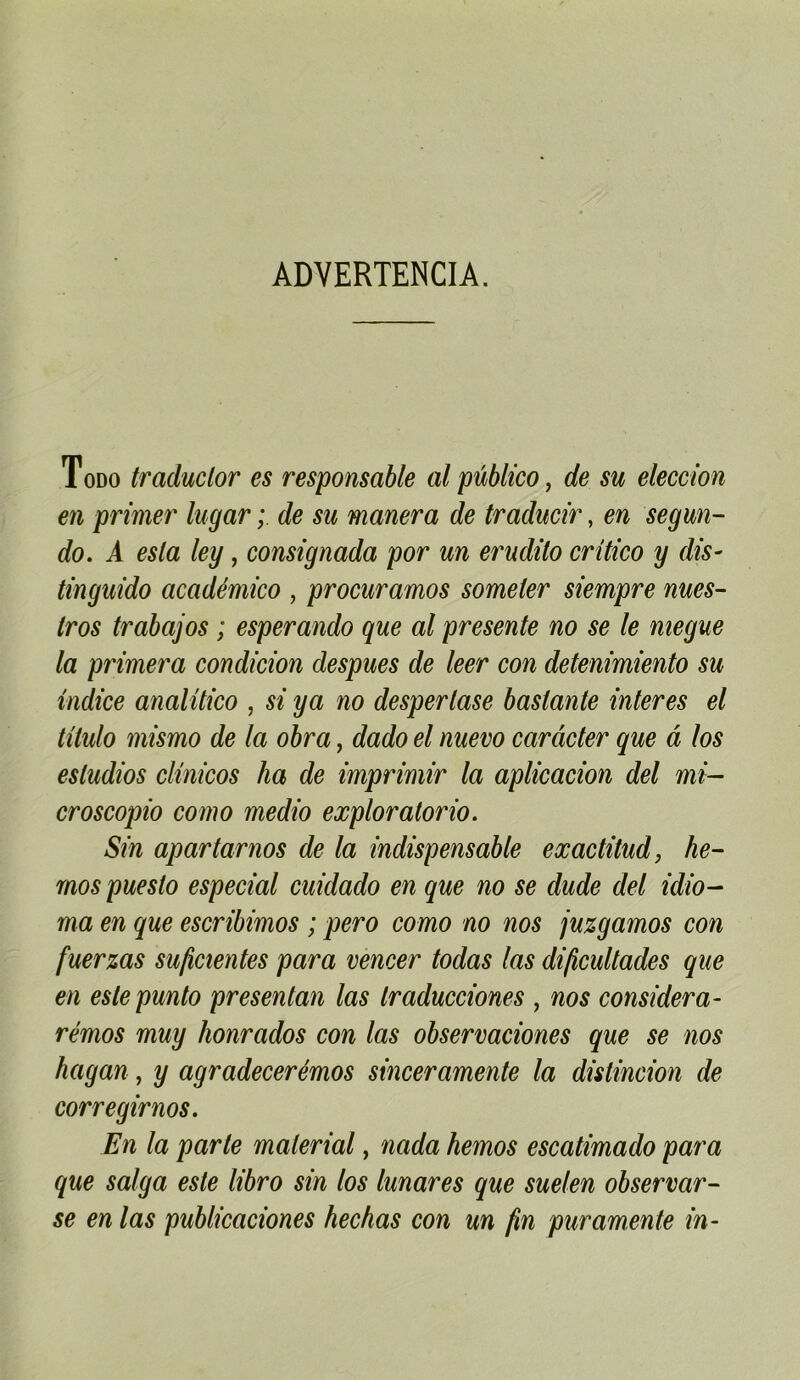 ADVERTENCIA. Todo traduclor es responsable alpûblico ^ de su eleccion en primer lugar ; de su manera de traducir, en segun- do. A esta ley, consignada por un erudito critico y dis- tinguido académico , procuramos someter siempre nues- iros trabajos ; esperando que al présente no se le megue la primera condicion despues de leer con detenimiento su indice analüico , si y a no desperlase basiante interes el titulo mismo de la obra, dado el nuevo carâcter que a los esludios clinicos ha de imprimir la aplicacion del mi- croscopio como medio exploratorio. Sin apartarnos de la indispensable exactitud, he- rnos puesto especial cuidado en que no se dude del idio- ma en que escribimos ; pero como no nos juzgamos con fuerzas suficientes para vencer todas las dijicultades que en eslepunto presentan las Iraducciones , nos considéra- rémos muy honrados con las observaciones que se nos hagan, y agradecerémos sinceramente la distincion de corregirnos. En la parle malerial, nada hemos escatimado para que saïga este libro sin los lunares que suelen observar- se en las publicaciones hechas con un fin puramente in-