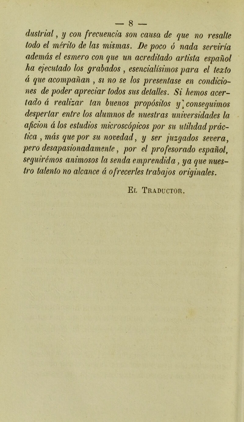 duslrial, ij con frecuencia son causa de que no resalle todo el mérilo de las mis mas. De poco ô nada serviria ademâs el esmero con que un acredilado arlista espanol ha ejeculado los grabados , esencialisimos para el lexlo à que acompanan , si no se los presentase en condicio- nés de poder apreciar lodos sus delalles. Si hemos acer- lado à reahzar lan buenos propôsilos y]conseguimos desperlar entre los alumnos de nuestras universidades la aficion à los estudios microscôpicos por su ulilidad prâc~ tica , mas que por su novedad, y ser juzgados severa^ pero desapasionadamente, por el profesorado espanol, seguirémos animosos la senda emprendida, y a que nues- tro talenlo no alcance â ofrecerles trabajos originales. El Traductor.