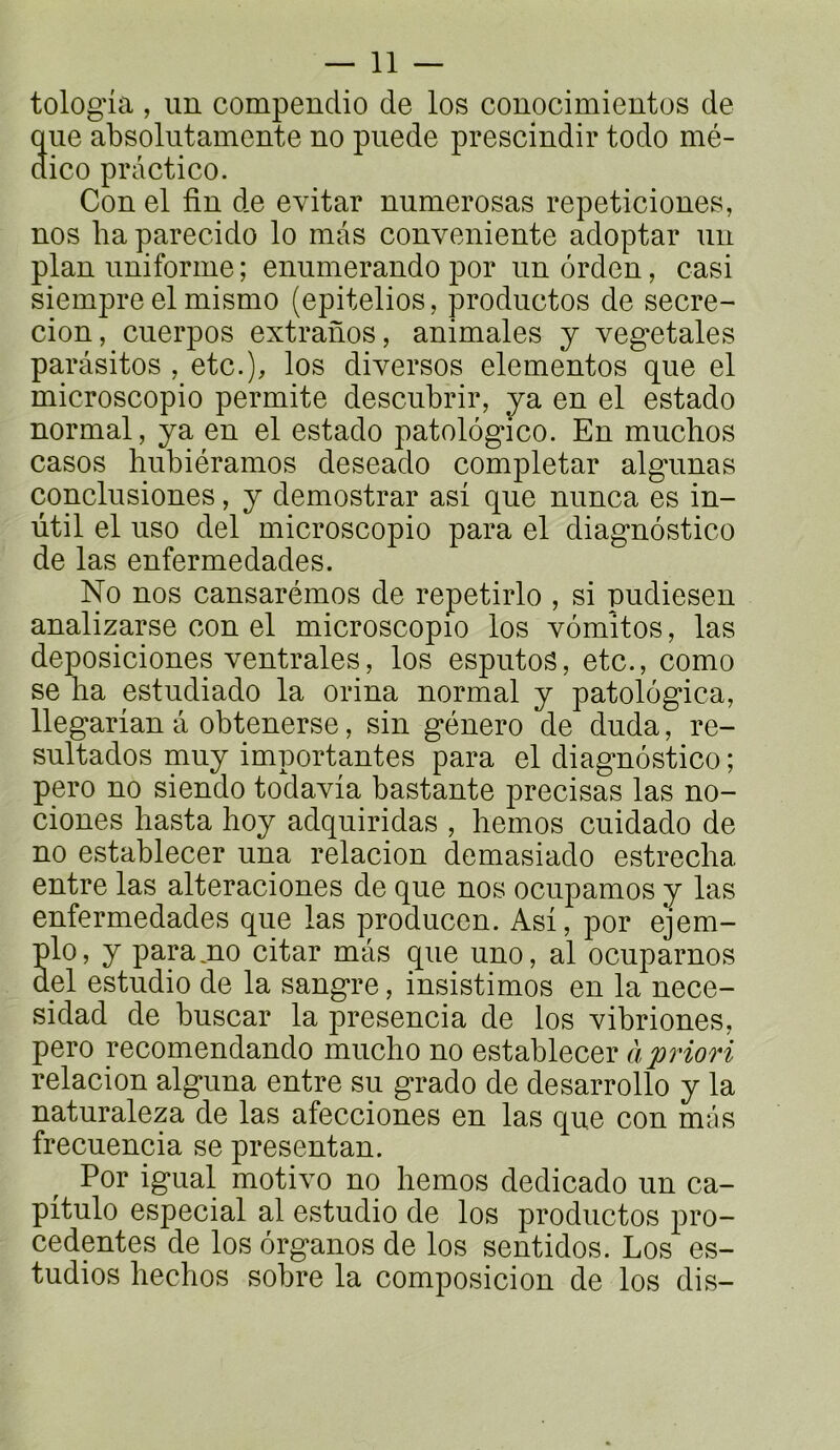 tologia , un compendio de los conocimientos de que absolutamente no puede prescindir todo mé- dico practico. Con el fin de evitar numerosas repeticiones, nos lia parecido lo mas conveniente adoptar un plan uniforme ; enumerando por un ôrden, casi siempre el mismo (epitelios, produetos de secre- cion, cuerpos extranos, animales y végétales parasites , etc.), los diverses elementos que el microscopio permite descubrir, ya en el estado normal, ya en el estado patolôgico. En muchos casos hubiéramos deseado completar algunas conclusiones, y demostrar asf que nunca es in- ütil el uso del microscopio para el diagnostico de las enfermedades. No nos cansarémos de repetirlo , si pudiesen analizarse con el microscopio los vomîtes, las deposiciones ventrales, los esputos, etc., como se ha estudiado la orina normal y patologica, llegarian â obtenerse, sin género de duda, re- sultados muy importantes para el diagnostico ; pero no siendo todavia bastante précisas las no- ciones liasta hoy adquiridas , hemos cuidado de no establecer una relacion demasiado estrecha entre las alteraciones de que nos ocupamos y las enfermedades que las producen. Asi, por ejem- plo, y paramo citar mas que uno, al ocupamos del estudio de la sangre, insistimos en la nece- sidad de buscar la presencia de los vibriones, pero recomendando mucho no establecer à priori relacion alguna entre su grade de desarrollo y la naturalep de las afecciones en las que con mas frecuencia se presentan. Por igual motivo nq hemos dedicado un ca- pitule especial al estudio de los produetos pre- cedentes de los organes de los sentidos. Los es- tudios hechos sobre la composicion de los dis-