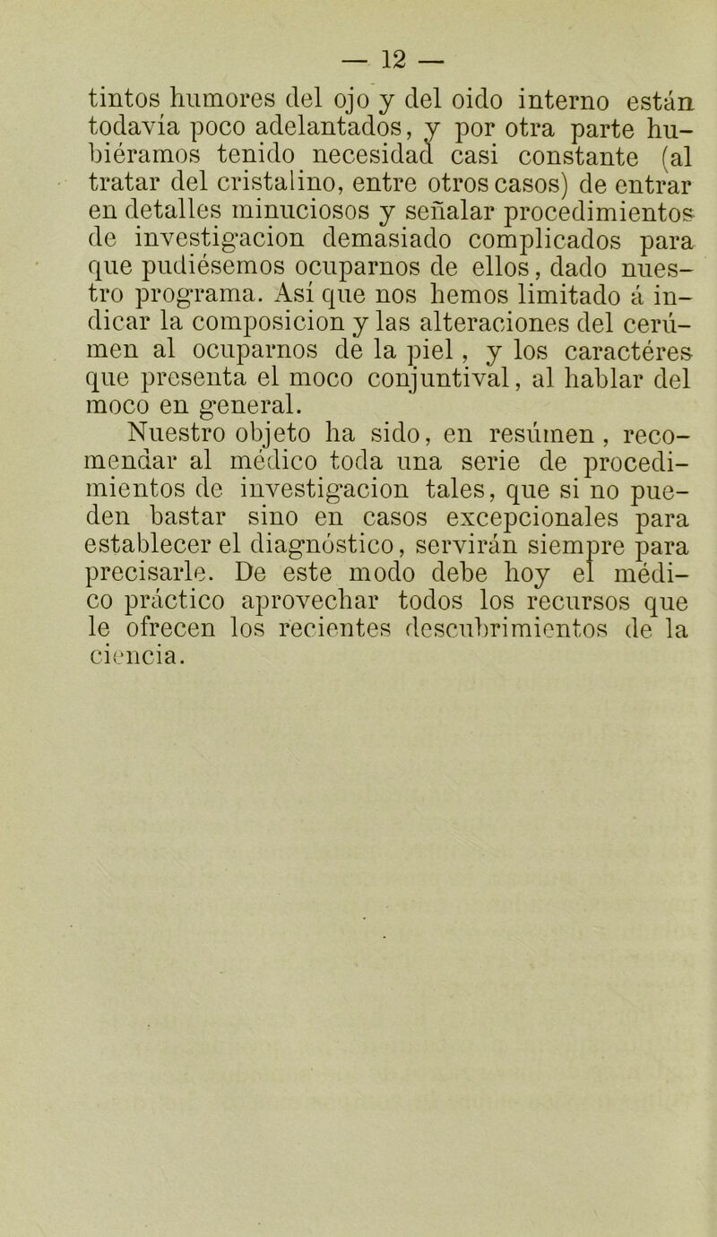 tintos hiimores del ojo y ciel oido interne estan todavia poco adelantados, y por otra parte hu- biéramos tenido necesidad casi constante (al tratar del cristalino, entre otros cases) de entrar en detalles miniiciosos y senalar procedimiento^ de investigacion demasiado complicados para que piidiésemos ocuparnos de elles, dado nues- tre programa. Asi que nos bernes limitado â in- dicar la composicion y las alteraciones del cerù- inen al ocuparnos de la piel, y les caractères que présenta el moco conjuntival, al bablar del meco en g^eneral. Nuestro objeto ha sido, en resùrnen, reco- mendar al médico toda una sérié de procedi- inientos de investigacion taies, que si no pue- den bastar sino en casos excepcionales para establecer el diagnùstico, serviràn siempre para precisarle. De este modo debe boy el médi- co practice aprovecbar todos los recursos que le ofrecen los recientes descubrimientos de la ciencia.