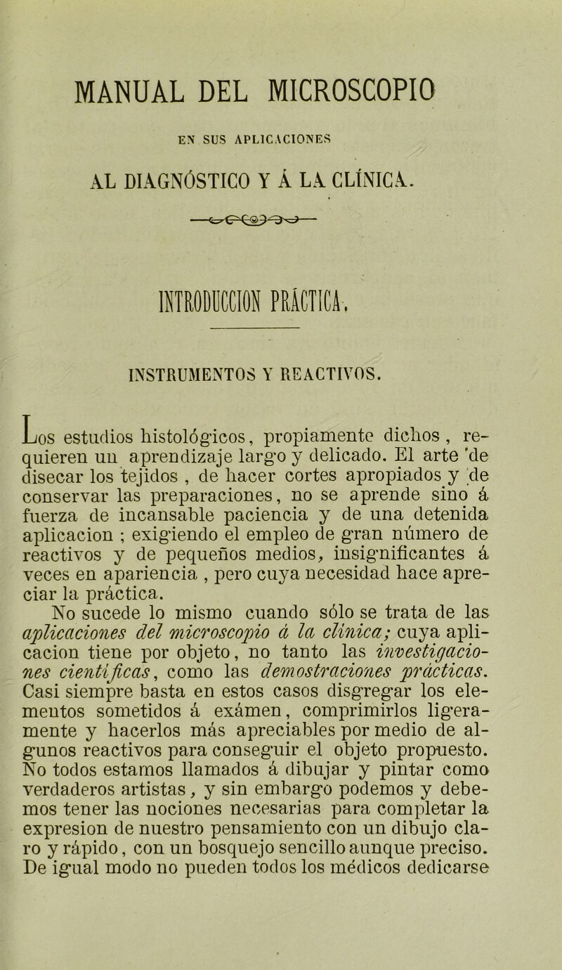 MÂNUAL DEL MICROSCOPIO EN SUS APLICACIONES AL DIAGNÔSTICO Y À LA CLINICA. lîîîRODüaiON PRiCTlCA. INSTRUMENTOS Y REACTIVOS. Los estiidios histolôgicos, propiamente diclios , re- quieren uu aprendizaje larg'o y delicado. El arte 'de disecar los tejidos , de hacer coûtes apropiados y de conservai' las preparaciones, no se aprende sino â fuerza de incansable paciencia y de una detenida aplicacion ; exig'iendo el empleo de gran numéro de réactivés y de pequenos medios, insignificantes a veces en apariencia , pero ciiya necesidad hace apre- ciar la prâctica. No sucede lo mismo cuando sôlo se trata de las aplicaciones del microscopio à la clinica; cuya apli- cacion tiene por objeto, no tanto las investigacio- nes cientijlcas, como las demostraciones pràcticas. Casi siempre basta en estes casos disgregar los ele- mentos sometidos à examen, comprimirlos lig’era- mente y hacerlos mâs apreciables por medio de al- gunos réactivés para conseguir el objeto propuesto. No todos estâmes llamados â dibujar y pintar como verdaderos artistas, y sin embargo podemos y debe- mos tener las nociones necesarias para completar la expresion de nuestro pensamiento con un dibujo cla- ro y râpido, con un bosquejo sencillo aunque précisé. De igual modo no pueden todos los médicos dedicarse