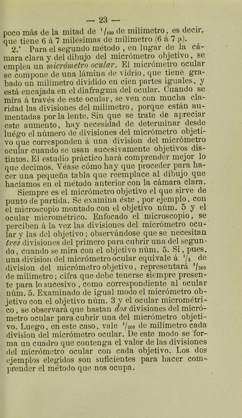 poco mâs de la mitad de ' /,oo de milimetro, es decir, que tiene 6 â 7 milésimas de milimetro (6 à 7 (j-). 2. Para el seg*uudo método , eu lug*ar de la ca- mara Clara y del dibujo del micrômetro objetivo, se eruplea un 'niicTÔiiictTo oculciv. El niicronietro ocular se coiupoue de uua lâiuiua de vidrio, que tieue g“ra- bado un milimetro dividido en cien partes ig-nales, y esta encajada en el diafragma del ocular. Cuando se mira â través de este ocular, se ven cou mucba cla- ridad las divisiones del milimetro, porque estân au- mentadas por la lente. Sin que se trate de apreciar este aumento, bay necesidad de determinar desde luégo el nùmero de divisiones del micrômetro objeti- vo que corresponden â una division del micrômetio ocular cuando se usan sucesivamente objetivos dis- tintos. El estudio pràctico harâ compreiider mejor lo que decimos. Véase cômohay que procéder para ha- cer una pequena tabla que reemplace al dibujo que haciamos eu el método anterior con la câmara clara. Siempre es el micrômetro objetivo el que sirve de punto de partida. Se examina éste , por ejemplo, con el microscopio montado con el objetivo^ nùm. 5 y el ocular micrométrico. Eufocado el microscopio, se percibeu â la vez las divisiones del micrômetro ocu- lar y las del objetivo ; observândose que se necesitan très divisiones del primero parayubrir una del segun- do, cuando se mira con el objetivo nùm. 5. Si, pues, una division del micrômetro ocular équivale â '/s de division del micrômetro objetivo, representarâ ‘/soo de milimetro ; cifra que debe tenerse siempre présen- te para lo sucesivo , como correspondiente al ocular nùm. 5. Examinado de igual modo el micrômetro ob- jetivo con el objetivo nùm. 3 y el ocular micrométri- co , se observarâ que bastan clos divisiones del micrô- metro ocular para cubrir una del micrômetro objeti- vo. Luego, en este caso, vale 'jm de milimetro cada division del micrômetro ocular. De este modo se for- ma un cuadro que conteng'a el valor de las divisiones del micrômetro ocular con cada objetivo. Los dos ejemplos elegidos son suficientes para hacer com^ prender el método que nos ocupa.