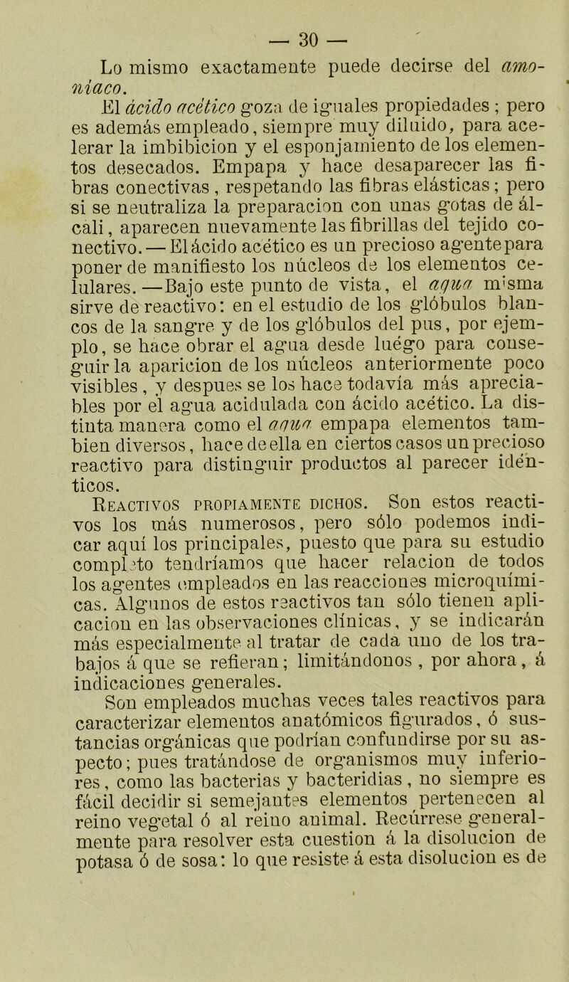 Lo mismo exactamente paede decirse del amo- niaco. El àcido acètico goza de ig*iiales propiedades ; pero es ademâs empleado, siernpre miiy diliiido, para ace- lerar la imbibicion y el esponjamiento de los elemen- tos desecados. Empapa y hace desaparecer las fi- bras conectivas , respetando las fi bras elâsticas ; pero si se neutraliza la preparacion con imas g’otas de âl- cali, aparecen uuevamente las fibrillas del tejido co- nectivo. — El àcido acético es an precioso ag*entepara poner de manifiesto los nûcleos de los elementos ce- lulares.—Bajo este punto de vista, el arjua m^smci sirve de reactivo: en el estadio de los g*lôbnlos blan- cos de la sang*re y de los g-lôbulos del pus, por ejem- plo, se hace obrar el ag'ua desde luégo para couse- g-uirla aparicion de los nùcleos anteriormente poco visibles , y despues se los hace todavia mas aprecia- bles por el agua acidulada cou àcido acético. La dis- tiuta manera como el anii<y empapa elementos tam- bien diversos, hace de ella en ciertos casos un precioso reactivo para distiuguir productos al parecer idén- ticos. Reactivos propiamente dichos. Son estos reacti- vos los màs numerosos, pero sôlo podemos iudi- car aqui los principales, puesto que para su estudio complète teudriamos que hacer relaciou de todos los agentes c',mpleados en las reaccioues microquimi- cas. Algunos de estos réactivés tau sôlo tienen apli- cacion en las observaciones clinicas, y se indicaràn màs especialmente al tratar de cada uno de los tra- bajos à que se refieran ; limitàndonos , por ahora, à indicaciones generales. Sou empleados muchas veces taies reactivos para caracterizar elementos anatômicos figurados, ô sus- tancias orgànicas que podrlan confundirse por su as- pecto ; pues tratàndose de organismes muy iuferio- res, como las bacterias y bacteridias, no siernpre es fàcil decidir si semejantes elementos pertenecen al reino veg'etal ô al reiuo animal. Recùrrese g*eueral- mente para resolver esta cuestion à la disolucion de potasa ô de sosa: lo que résisté à esta disolucion es de