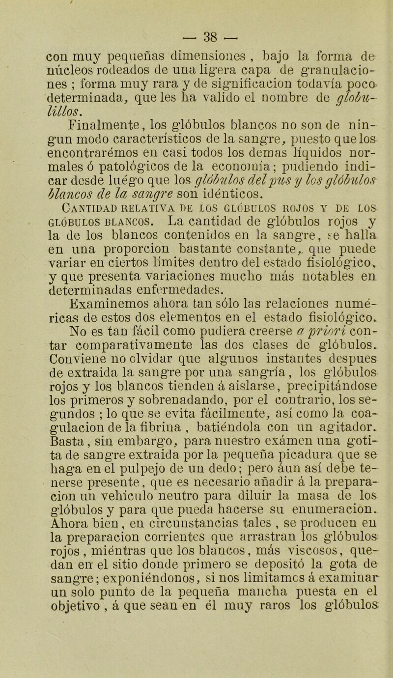 con muy pequenas dimeusioiies , bajo la forma de uùcleos rodeados de iina lig’era capa de gTaniilacio- nes ; forma muy rara y de sig’uificaciou todavia poco determinada, que les ha valido el nombre de globît- lillos. Finalmente, los gdôbulos blancos no son de nin- g’un modo caracteristicos de la sangre, puesto que los encontrarémos en casi todos los deraas liquidos nor- males 6 patologicos de la econoînia; pudiendo indi- car desde luég'o que los glôMos deljnts y los glàhulos blancos de la sangre son idénticos. CaNTIDAD RELATIVA DE LOS GLÔBULOS ROJOS Y DE LOS GLôBULOS BLANCOS. La cautldad de g-lobulos rojos y la de los blancos contenidos en la sang-re, ^e halla en una proporcion bastante constante,, que puede variai' en ciertos limites dentro del estado fisiolôgico, y que présenta variaciones mucho mas notables en determinadas enfermedades. Examinemos ahora tan sélo las relaciones numé- ricas de estos dos elementos en el estado fisiolôgico. No es tan fâcil como pudiera creerse a 'priori con- tar comparativamente las dos clases de g'iôbulos. Conviene no olvidar que alg'unos instantes despues de extraida la saugTe por una sang'ria, los giôbulos rojos y los blancos tienden â aislarse, precipitândose los primeros y sobrenadando, por el contrario, los se- g-undos ; lo que se évita fâcilmente, asi como la coa- gulacion de la fibrina , batiéndola con un agitador. Basta, sin embargo, para nuestro examen una goti- ta de sangre extraida por la pequena picadura que se haga en el pulpejo de un dedo; pero âun asi debe te- nerse présente, que es necesario anadir â la prepara- cion un vehiculo neutre para diluir la masa de los giôbulos y para que pueda hacerse su enumeracion., Ahora bien, en circunstancias taies , se producen en la preparacion corrientes que arrastran los giôbulos rojos , miéutras que los blancos, mâs viscoses, que- dan en el sitio donde primero se depositô la gota de sangre; exponiéndonos, si nos limitâmes â examinar un solo punto de la pequena mancha puesta en el objetivo , â que sean'en él muy rares los giôbulos